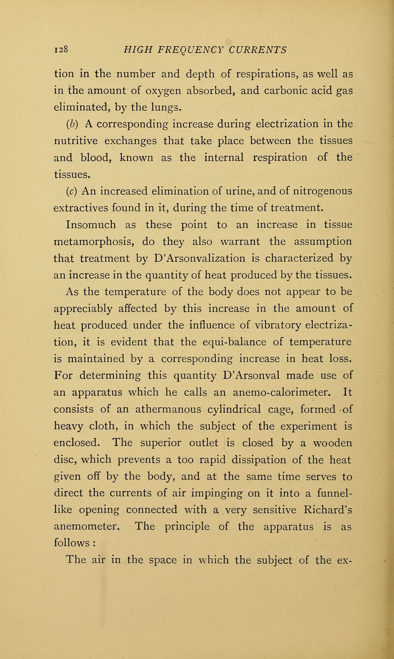 tion in the number and depth of respirations, as well as in the amount of oxygen absorbed, and carbonic acid gas eliminated, by the lungs. (b) A corresponding increase during electrization in the nutritive exchanges that take place between the tissues and blood, known as the internal respiration of the tissues. (c) An increased elimination of urine, and of nitrogenous extractives found in it, during the time of treatment. Insomuch as these point to an increase in tissue metamorphosis, do they also warrant the assumption that treatment by D'Arsonvalization is characterized by an increase in the quantity of heat produced by the tissues. As the temperature of the body does not appear to be appreciably affected by this increase in the amount of heat produced under the influence of vibratory electriza- tion, it is evident that the equi-balance of temperature is maintained by a corresponding increase in heat loss. For determining this quantity D'Arsonval made use of an apparatus which he calls an anemo-calorimeter. It consists of an athermanous cylindrical cage, formed of heavy cloth, in which the subject of the experiment is enclosed. The superior outlet is closed by a wooden disc, which prevents a too rapid dissipation of the heat given off by the body, and at the same time serves to direct the currents of air impinging on it into a funnel- like opening connected with a very sensitive Richard's anemometer. The principle of the apparatus is as follows : The air in the space in which the subject of the ex-