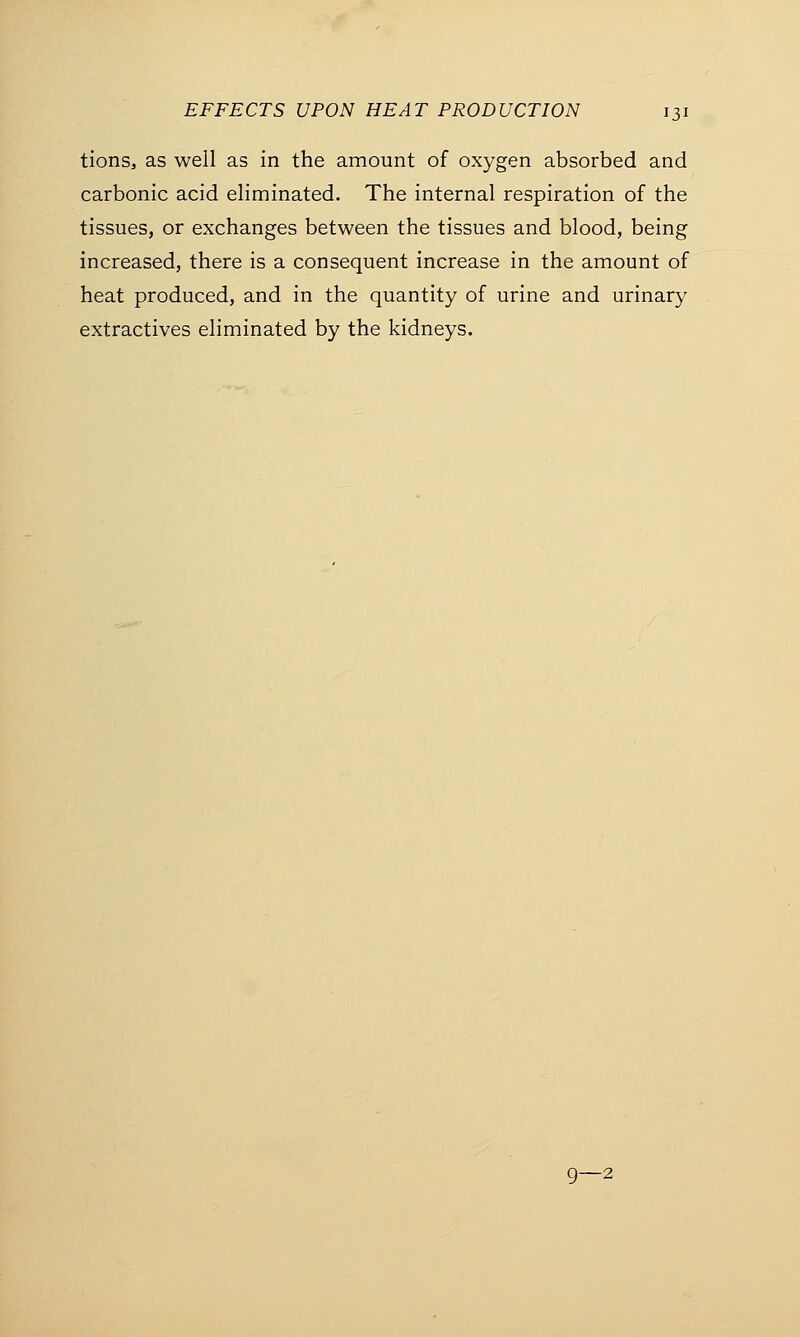 tions, as well as in the amount of oxygen absorbed and carbonic acid eliminated. The internal respiration of the tissues, or exchanges between the tissues and blood, being increased, there is a consequent increase in the amount of heat produced, and in the quantity of urine and urinary extractives eliminated by the kidneys. 9—2