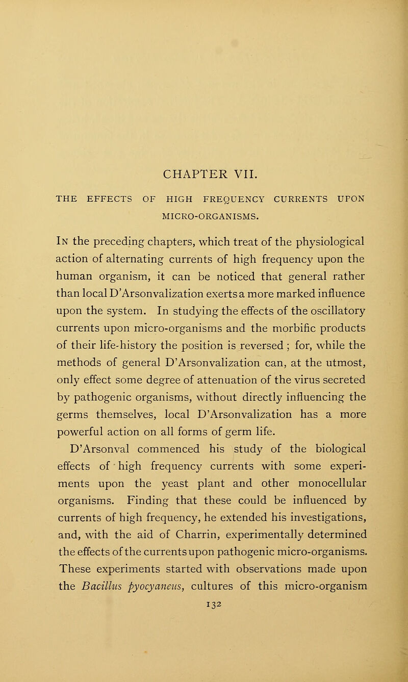 THE EFFECTS OF HIGH FREQUENCY CURRENTS UPON MICRO-ORGANISMS. In the preceding chapters, which treat of the physiological action of alternating currents of high frequency upon the human organism, it can be noticed that general rather than local D'Arsonvalization exerts a more marked influence upon the system. In studying the effects of the oscillatory currents upon micro-organisms and the morbific products of their life-history the position is reversed ; for, while the methods of general D'Arsonvalization can, at the utmost, only effect some degree of attenuation of the virus secreted by pathogenic organisms, without directly influencing the germs themselves, local D'Arsonvalization has a more powerful action on all forms of germ life. D'Arsonval commenced his study of the biological effects of' high frequency currents with some experi- ments upon the yeast plant and other monocellular organisms. Finding that these could be influenced by currents of high frequency, he extended his investigations, and, with the aid of Charrin, experimentally determined the effects of the currents upon pathogenic micro-organisms. These experiments started with observations made upon the Bacillus pyocyaneus, cultures of this micro-organism