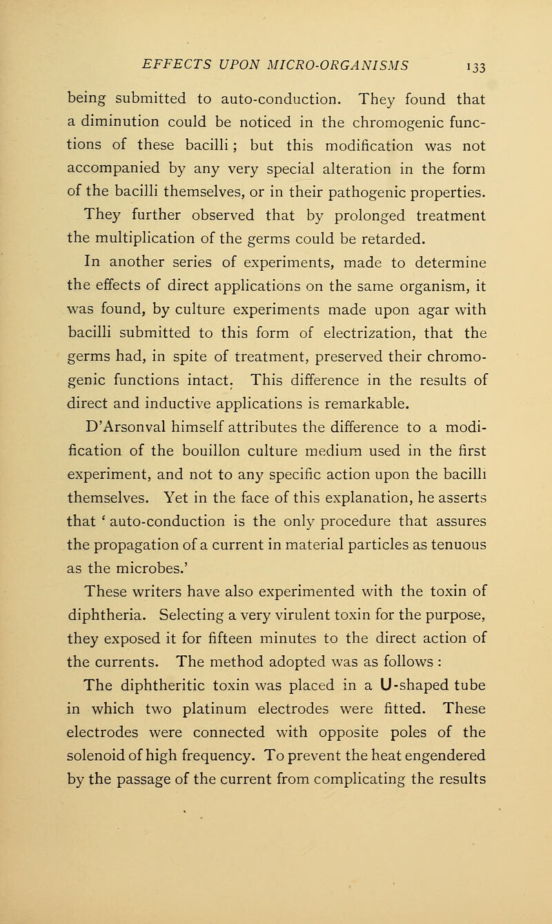 being submitted to auto-conduction. They found that a diminution could be noticed in the chromogenic func- tions of these bacilli; but this modification was not accompanied by any very special alteration in the form of the bacilli themselves, or in their pathogenic properties. They further observed that by prolonged treatment the multiplication of the germs could be retarded. In another series of experiments, made to determine the effects of direct applications on the same organism, it was found, by culture experiments made upon agar with bacilli submitted to this form of electrization, that the germs had, in spite of treatment, preserved their chromo- genic functions intact. This difference in the results of direct and inductive applications is remarkable. D'Arsonval himself attributes the difference to a modi- fication of the bouillon culture medium used in the first experiment, and not to any specific action upon the bacilli themselves. Yet in the face of this explanation, he asserts that ' auto-conduction is the only procedure that assures the propagation of a current in material particles as tenuous as the microbes.' These writers have also experimented with the toxin of diphtheria. Selecting a very virulent toxin for the purpose, they exposed it for fifteen minutes to the direct action of the currents. The method adopted was as follows : The diphtheritic toxin was placed in a U-shaped tube in which two platinum electrodes were fitted. These electrodes were connected with opposite poles of the solenoid of high frequency. To prevent the heat engendered by the passage of the current from complicating the results