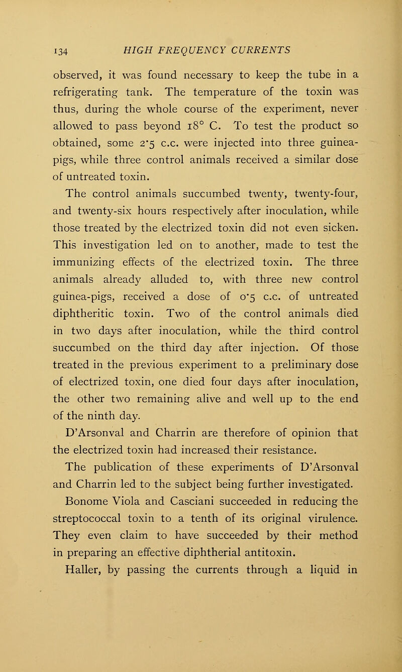 observed, it was found necessary to keep the tube in a refrigerating tank. The temperature of the toxin was thus, during the whole course of the experiment, never allowed to pass beyond i8° C. To test the product so obtained, some 2*5 c.c. were injected into three guinea- pigs, while three control animals received a similar dose of untreated toxin. The control animals succumbed twenty, twenty-four, and twenty-six hours respectively after inoculation, while those treated by the electrized toxin did not even sicken. This investigation led on to another, made to test the immunizing effects of the electrized toxin. The three animals already alluded to, with three new control guinea-pigs, received a dose of 0*5 c.c. of untreated diphtheritic toxin. Two of the control animals died in two days after inoculation, while the third control succumbed on the third day after injection. Of those treated in the previous experiment to a preliminary dose of electrized toxin, one died four days after inoculation, the other two remaining alive and well up to the end of the ninth day. D'Arsonval and Charrin are therefore of opinion that the electrized toxin had increased their resistance. The publication of these experiments of D'Arsonval and Charrin led to the subject being further investigated. Bonome Viola and Casciani succeeded in reducing the streptococcal toxin to a tenth of its original virulence. They even claim to have succeeded by their method in preparing an effective diphtherial antitoxin. Haller, by passing the currents through a liquid in