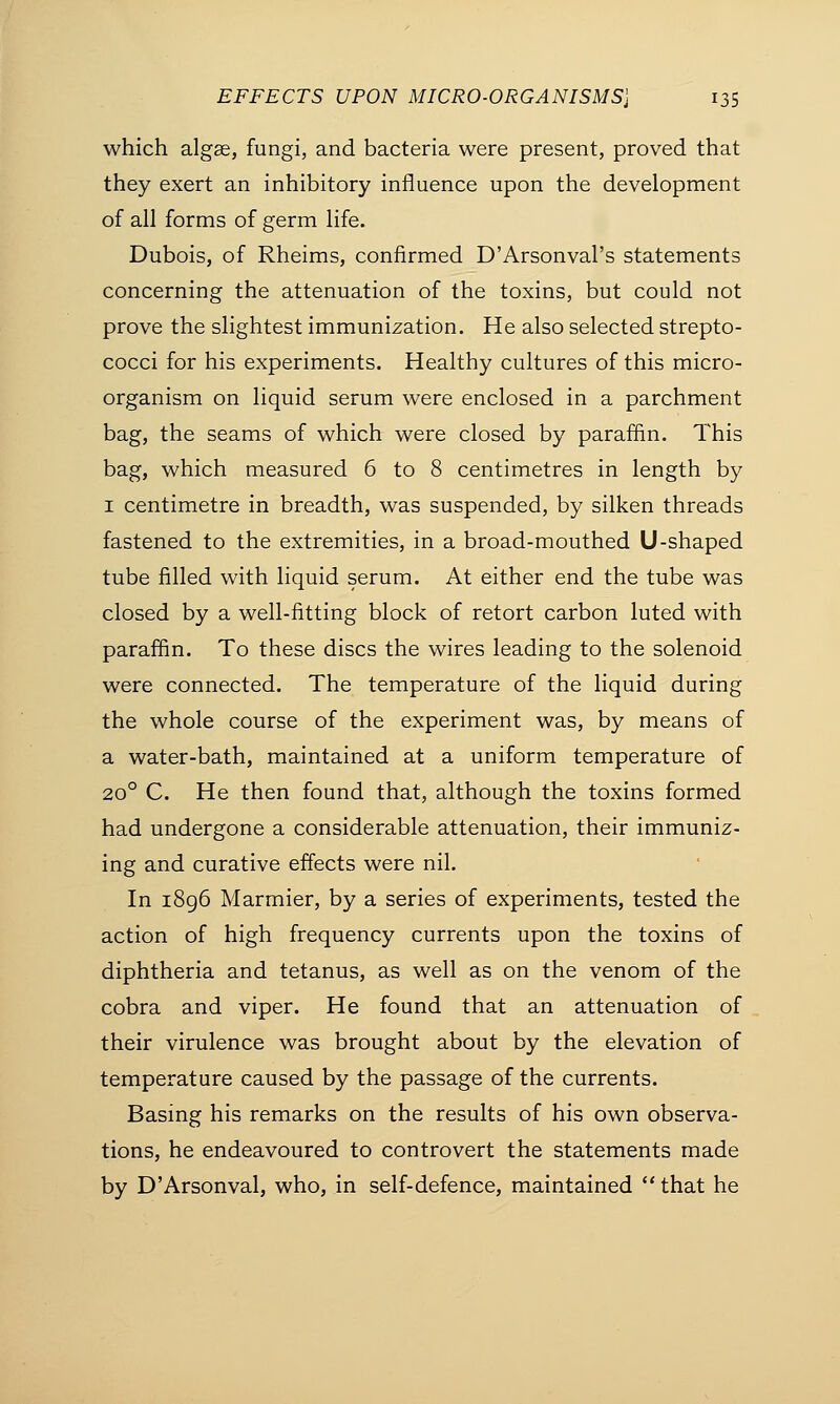which algae, fungi, and bacteria were present, proved that they exert an inhibitory influence upon the development of all forms of germ life. Dubois, of Rheims, confirmed D'Arsonval's statements concerning the attenuation of the toxins, but could not prove the slightest immunization. He also selected strepto- cocci for his experiments. Healthy cultures of this micro- organism on liquid serum were enclosed in a parchment bag, the seams of which were closed by paraffin. This bag, which measured 6 to 8 centimetres in length by 1 centimetre in breadth, was suspended, by silken threads fastened to the extremities, in a broad-mouthed U-shaped tube filled with liquid serum. At either end the tube was closed by a well-fitting block of retort carbon luted with paraffin. To these discs the wires leading to the solenoid were connected. The temperature of the liquid during the whole course of the experiment was, by means of a water-bath, maintained at a uniform temperature of 200 C. He then found that, although the toxins formed had undergone a considerable attenuation, their immuniz- ing and curative effects were nil. In 1896 Marmier, by a series of experiments, tested the action of high frequency currents upon the toxins of diphtheria and tetanus, as well as on the venom of the cobra and viper. He found that an attenuation of their virulence was brought about by the elevation of temperature caused by the passage of the currents. Basing his remarks on the results of his own observa- tions, he endeavoured to controvert the statements made by D'Arsonval, who, in self-defence, maintained  that he