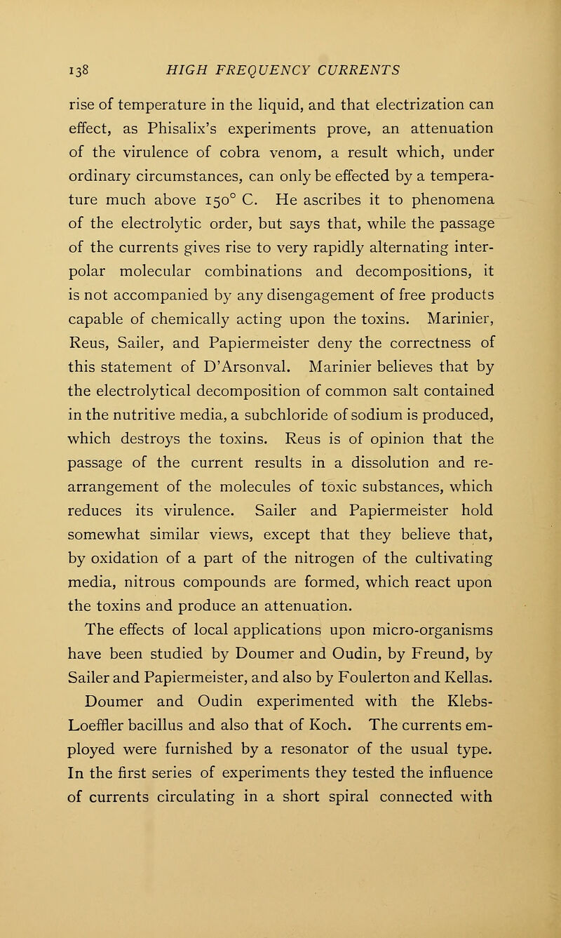 rise of temperature in the liquid, and that electrization can effect, as Phisalix's experiments prove, an attenuation of the virulence of cobra venom, a result which, under ordinary circumstances, can only be effected by a tempera- ture much above 1500 C. He ascribes it to phenomena of the electrolytic order, but says that, while the passage of the currents gives rise to very rapidly alternating inter- polar molecular combinations and decompositions, it is not accompanied by any disengagement of free products capable of chemically acting upon the toxins. Marinier, Reus, Sailer, and Papiermeister deny the correctness of this statement of D'Arsonval. Marinier believes that by the electrolytical decomposition of common salt contained in the nutritive media, a subchloride of sodium is produced, which destroys the toxins. Reus is of opinion that the passage of the current results in a dissolution and re- arrangement of the molecules of toxic substances, which reduces its virulence. Sailer and Papiermeister hold somewhat similar views, except that they believe that, by oxidation of a part of the nitrogen of the cultivating media, nitrous compounds are formed, which react upon the toxins and produce an attenuation. The effects of local applications upon micro-organisms have been studied by Doumer and Oudin, by Freund, by Sailer and Papiermeister, and also by Foulerton and Kellas. Doumer and Oudin experimented with the Klebs- Loeffler bacillus and also that of Koch. The currents em- ployed were furnished by a resonator of the usual type. In the first series of experiments they tested the influence of currents circulating in a short spiral connected with