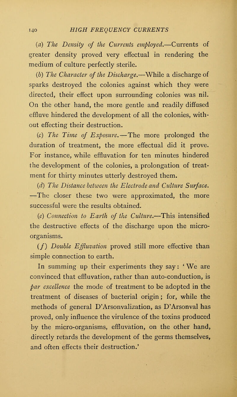 (a) The Density of the Currents employed.—Currents of greater density proved very effectual in rendering the medium of culture perfectly sterile. (b) The Character of the Discharge.—While a discharge of sparks destroyed the colonies against which they were directed, their effect upon surrounding colonies was nil. On the other hand, the more gentle and readily diffused effluve hindered the development of all the colonies, with- out effecting their destruction. (c) The Time of Exposure.—The more prolonged the duration of treatment, the more effectual did it prove. For instance, while effluvation for ten minutes hindered the development of the colonies, a prolongation of treat- ment for thirty minutes utterly destroyed them. (d) The Distance between the Electrode and Culture Surface. —The closer these two were approximated, the more successful were the results obtained. (e) Connection to Earth of the Culture.—This intensified the destructive effects of the discharge upon the micro- organisms. (/) Double Effluvation proved still more effective than simple connection to earth. In summing up their experiments they say: ' We are convinced that effluvation, rather than auto-conduction, is par excellence the mode of treatment to be adopted in the treatment of diseases of bacterial origin; for, while the methods of general D'Arsonvalization, as D'Arsonval has proved, only influence the virulence of the toxins produced by the micro-organisms, effluvation, on the other hand, directly retards the development of the germs themselves, and often effects their destruction.'