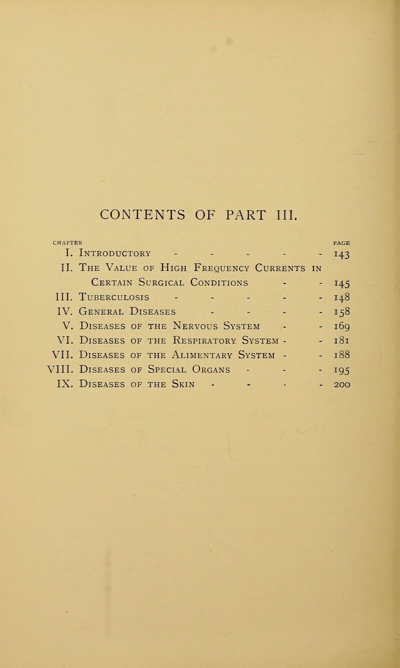 CONTENTS OF PART III. CHAPTER PAGE I. Introductory - 143 II. The Value of High Frequency Currents in Certain Surgical Conditions - - 145 III. Tuberculosis - 148 IV. General Diseases .... 158 V. Diseases of the Nervous System - - 169 VI. Diseases of the Respiratory System - - 181 VII. Diseases of the Alimentary System - - 188 VIII. Diseases of Special Organs - - - 195 IX. Diseases of the Skin .... 200