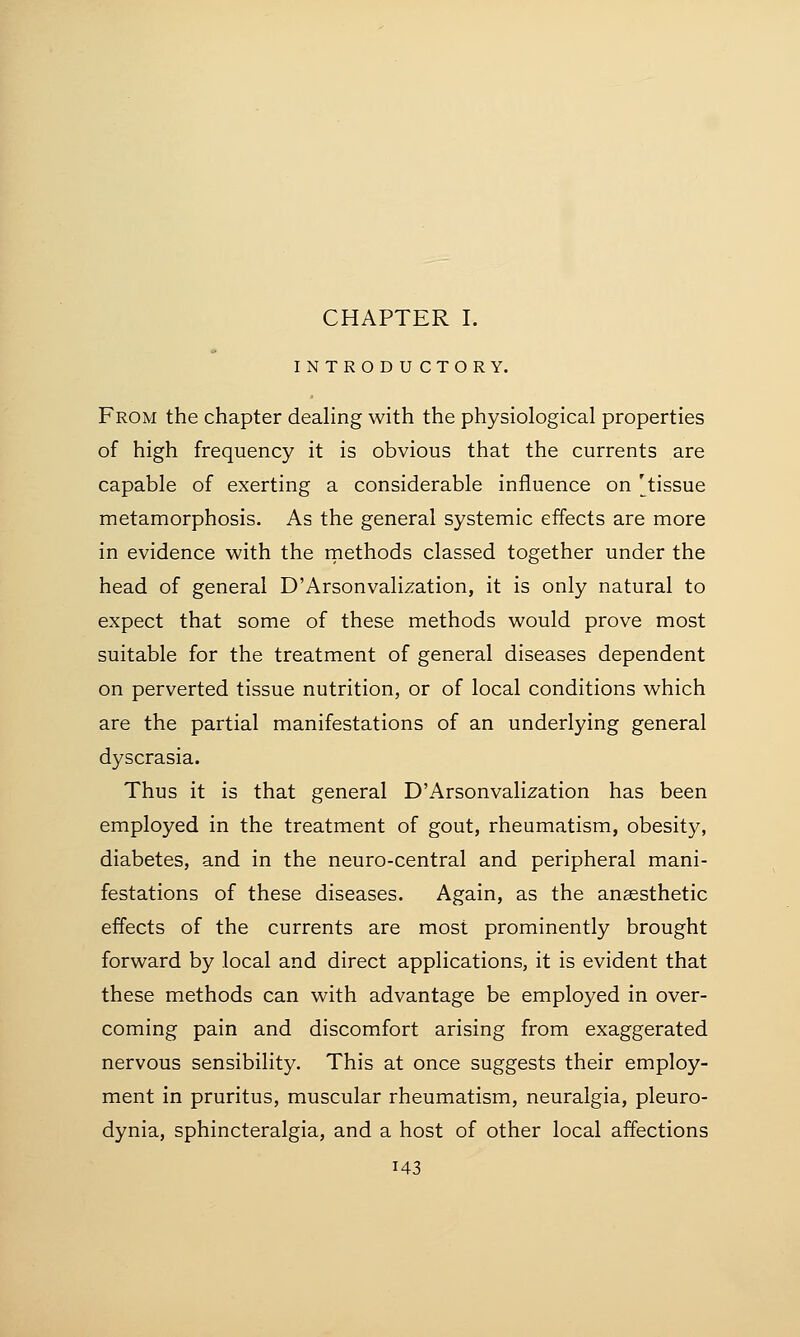 INTRODUCTORY. From the chapter dealing with the physiological properties of high frequency it is obvious that the currents are capable of exerting a considerable influence on 'tissue metamorphosis. As the general systemic effects are more in evidence with the methods classed together under the head of general D'ArsonvalLzation, it is only natural to expect that some of these methods would prove most suitable for the treatment of general diseases dependent on perverted tissue nutrition, or of local conditions which are the partial manifestations of an underlying general dyscrasia. Thus it is that general D'Arsonvalization has been employed in the treatment of gout, rheumatism, obesity, diabetes, and in the neuro-central and peripheral mani- festations of these diseases. Again, as the anaesthetic effects of the currents are most prominently brought forward by local and direct applications, it is evident that these methods can with advantage be employed in over- coming pain and discomfort arising from exaggerated nervous sensibility. This at once suggests their employ- ment in pruritus, muscular rheumatism, neuralgia, pleuro- dynia, sphincteralgia, and a host of other local affections i43