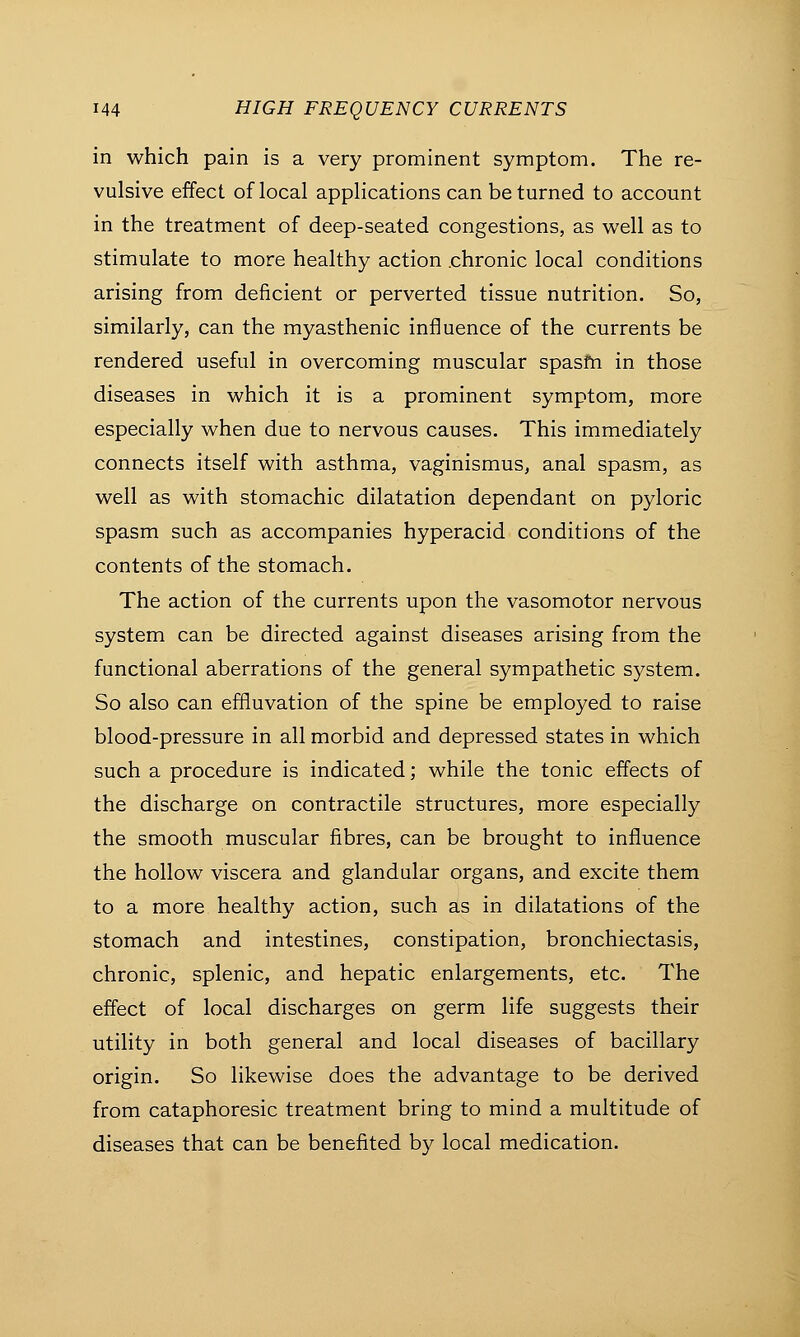 in which pain is a very prominent symptom. The re- vulsive effect of local applications can be turned to account in the treatment of deep-seated congestions, as well as to stimulate to more healthy action .chronic local conditions arising from deficient or perverted tissue nutrition. So, similarly, can the myasthenic influence of the currents be rendered useful in overcoming muscular spasm in those diseases in which it is a prominent symptom, more especially when due to nervous causes. This immediately connects itself with asthma, vaginismus, anal spasm, as well as with stomachic dilatation dependant on pyloric spasm such as accompanies hyperacid conditions of the contents of the stomach. The action of the currents upon the vasomotor nervous system can be directed against diseases arising from the functional aberrations of the general sympathetic system. So also can effluvation of the spine be employed to raise blood-pressure in all morbid and depressed states in which such a procedure is indicated; while the tonic effects of the discharge on contractile structures, more especially the smooth muscular fibres, can be brought to influence the hollow viscera and glandular organs, and excite them to a more healthy action, such as in dilatations of the stomach and intestines, constipation, bronchiectasis, chronic, splenic, and hepatic enlargements, etc. The effect of local discharges on germ life suggests their utility in both general and local diseases of bacillary origin. So likewise does the advantage to be derived from cataphoresic treatment bring to mind a multitude of diseases that can be benefited by local medication.