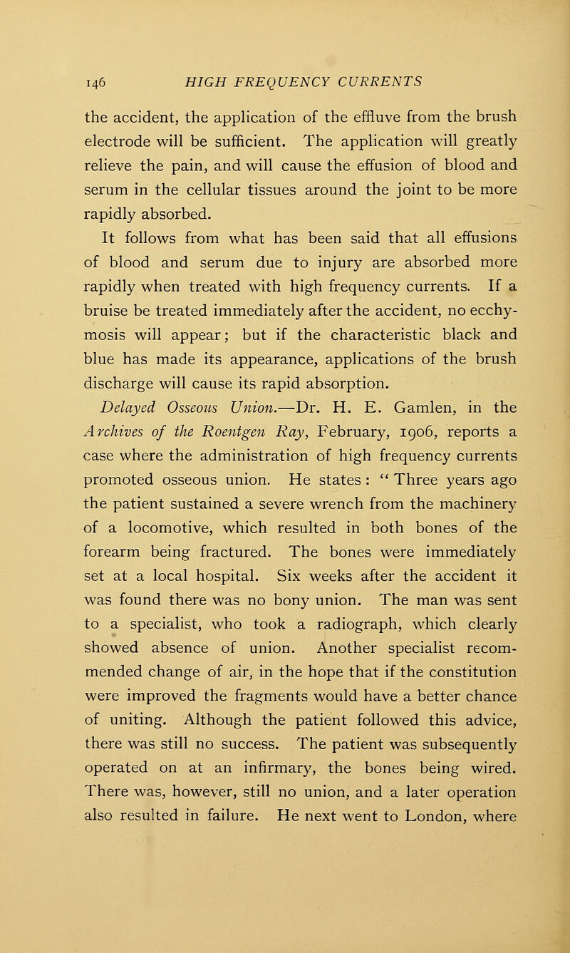 the accident, the application of the effluve from the brush electrode will be sufficient. The application will greatly relieve the pain, and will cause the effusion of blood and serum in the cellular tissues around the joint to be more rapidly absorbed. It follows from what has been said that all effusions of blood and serum due to injury are absorbed more rapidly when treated with high frequency currents. If a bruise be treated immediately after the accident, no ecchy- mosis will appear; but if the characteristic black and blue has made its appearance, applications of the brush discharge will cause its rapid absorption. Delayed Osseous Union.—Dr. H. E. Gamlen, in the Archives of the Roentgen Ray, February, 1906, reports a case where the administration of high frequency currents promoted osseous union. He states :  Three years ago the patient sustained a severe wrench from the machinery of a locomotive, which resulted in both bones of the forearm being fractured. The bones were immediately set at a local hospital. Six weeks after the accident it was found there was no bony union. The man was sent to a specialist, who took a radiograph, which clearly showed absence of union. Another specialist recom- mended change of air, in the hope that if the constitution were improved the fragments would have a better chance of uniting. Although the patient followed this advice, there was still no success. The patient was subsequently operated on at an infirmary, the bones being wired. There was, however, still no union, and a later operation also resulted in failure. He next went to London, where