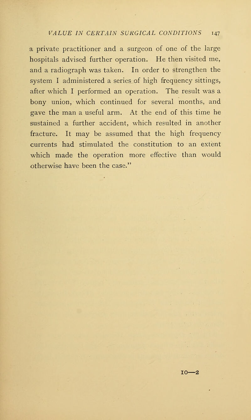 a private practitioner and a surgeon of one of the large hospitals advised further operation. He then visited me, and a radiograph was taken. In order to strengthen the system I administered a series of high frequency sittings, after which I performed an operation. The result was a bony union, which continued for several months, and gave the man a useful arm. At the end of this time he sustained a further accident, which resulted in another fracture. It may be assumed that the high frequency currents had stimulated the constitution to an extent which made the operation more effective than would otherwise have been the case. 10—2