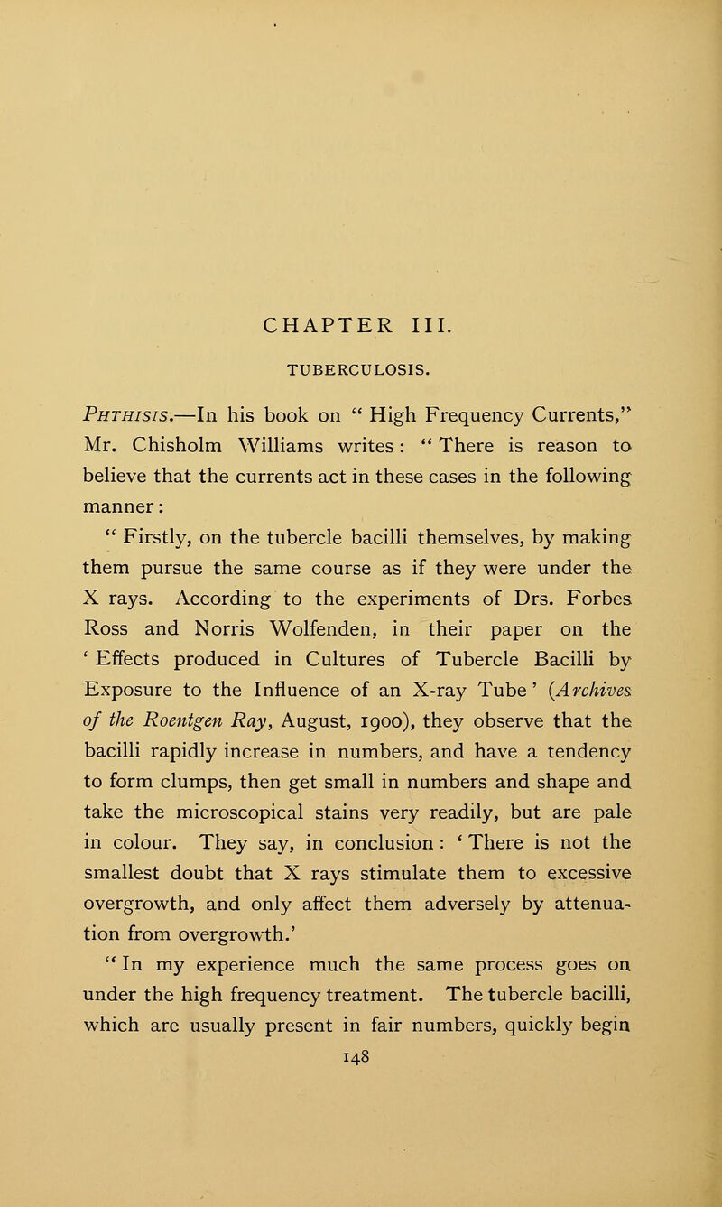 TUBERCULOSIS. Phthisis.—In his book on  High Frequency Currents, Mr. Chisholm Williams writes:  There is reason to believe that the currents act in these cases in the following manner:  Firstly, on the tubercle bacilli themselves, by making them pursue the same course as if they were under the X rays. According to the experiments of Drs. Forbes Ross and N orris Wolfenden, in their paper on the ' Effects produced in Cultures of Tubercle Bacilli by Exposure to the Influence of an X-ray Tube' {Archives, of the Roentgen Ray, August, 1900), they observe that the bacilli rapidly increase in numbers, and have a tendency to form clumps, then get small in numbers and shape and take the microscopical stains very readily, but are pale in colour. They say, in conclusion : ' There is not the smallest doubt that X rays stimulate them to excessive overgrowth, and only affect them adversely by attenua- tion from overgrowth.' In my experience much the same process goes on under the high frequency treatment. The tubercle bacilli, which are usually present in fair numbers, quickly begin