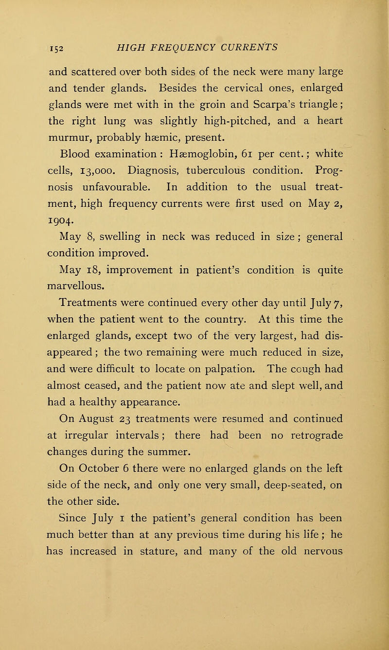 and scattered over both sides of the neck were many large and tender glands. Besides the cervical ones, enlarged glands were met with in the groin and Scarpa's triangle; the right lung was slightly high-pitched, and a heart murmur, probably hasmic, present. Blood examination : Haemoglobin, 61 per cent.; white cells, 13,000. Diagnosis, tuberculous condition. Prog- nosis unfavourable. In addition to the usual treat- ment, high frequency currents were first used on May 2, 1904. May 8, swelling in neck was reduced in size ; general condition improved. May 18, improvement in patient's condition is quite marvellous. Treatments were continued every other day until July 7, when the patient went to the country. At this time the enlarged glands, except two of the very largest, had dis- appeared ; the two remaining were much reduced in size, and were difficult to locate on palpation. The cough had almost ceased, and the patient now ate and slept well, and had a healthy appearance. On August 23 treatments were resumed and continued at irregular intervals; there had been no retrograde changes during the summer. On October 6 there were no enlarged glands on the left side of the neck, and only one very small, deep-seated, on the other side. Since July 1 the patient's general condition has been much better than at any previous time during his life ; he has increased in stature, and many of the old nervous