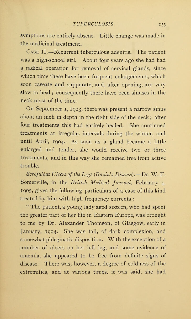 symptoms are entirely absent. Little change was made in the medicinal treatment. Case II.—Recurrent tuberculous adenitis. The patient was a high-school girl. About four years ago she had had a radical operation for removal of cervical glands, since which time there have been frequent enlargements, which soon caseate and suppurate, and, after opening, are very slow to heal; consequently there have been sinuses in the neck most of the time. On September 1, 1903, there was present a narrow sinus about an inch in depth in the right side of the neck; after four treatments this had entirely healed. She continued treatments at irregular intervals during the winter, and until April, 1904. As soon as a gland became a little enlarged and tender, she would receive two or three treatments, and in this way she remained free from active trouble. Scrofulous Ulcers of the Legs (Bazin's Disease).—Dr. W. F. Somerville, in the British Medical Journal, February 4, i9°5j gives the following particulars of a case of this kind treated by him with high frequency currents :  The patient, a young lady aged sixteen, who had spent the greater part of her life in Eastern Europe, was brought to me by Dr. Alexander Thomson, of Glasgow, early in January, 1904. She was tall, of dark complexion, and somewhat phlegmatic disposition. With the exception of a number of ulcers on her left leg, and some evidence of anaemia, she appeared to be free from definite signs of disease. There was, however, a degree of coldness of the extremities, and at various times, it was said, she had