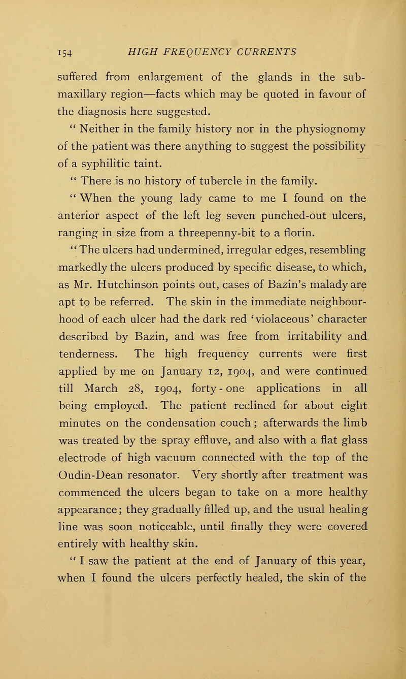 suffered from enlargement of the glands in the sub- maxillary region—facts which may be quoted in favour of the diagnosis here suggested.  Neither in the family history nor in the physiognomy of the patient was there anything to suggest the possibility of a syphilitic taint.  There is no history of tubercle in the family.  When the young lady came to me I found on the anterior aspect of the left leg seven punched-out ulcers, ranging in size from a threepenny-bit to a florin.  The ulcers had undermined, irregular edges, resembling markedly the ulcers produced by specific disease, to which, as Mr. Hutchinson points out, cases of Bazin's malady are apt to be referred. The skin in the immediate neighbour- hood of each ulcer had the dark red 'violaceous' character described by Bazin, and was free from irritability and tenderness. The high frequency currents were first applied by me on January 12, 1904, and were continued till March 28, 1904, forty - one applications in all being employed. The patient reclined for about eight minutes on the condensation couch; afterwards the limb was treated by the spray effluve, and also with a flat glass electrode of high vacuum connected with the top of the Oudin-Dean resonator. Very shortly after treatment was commenced the ulcers began to take on a more healthy appearance; they gradually filled up, and the usual healing line was soon noticeable, until finally they were covered entirely with healthy skin.  I saw the patient at the end of January of this year, when I found the ulcers perfectly healed, the skin of the