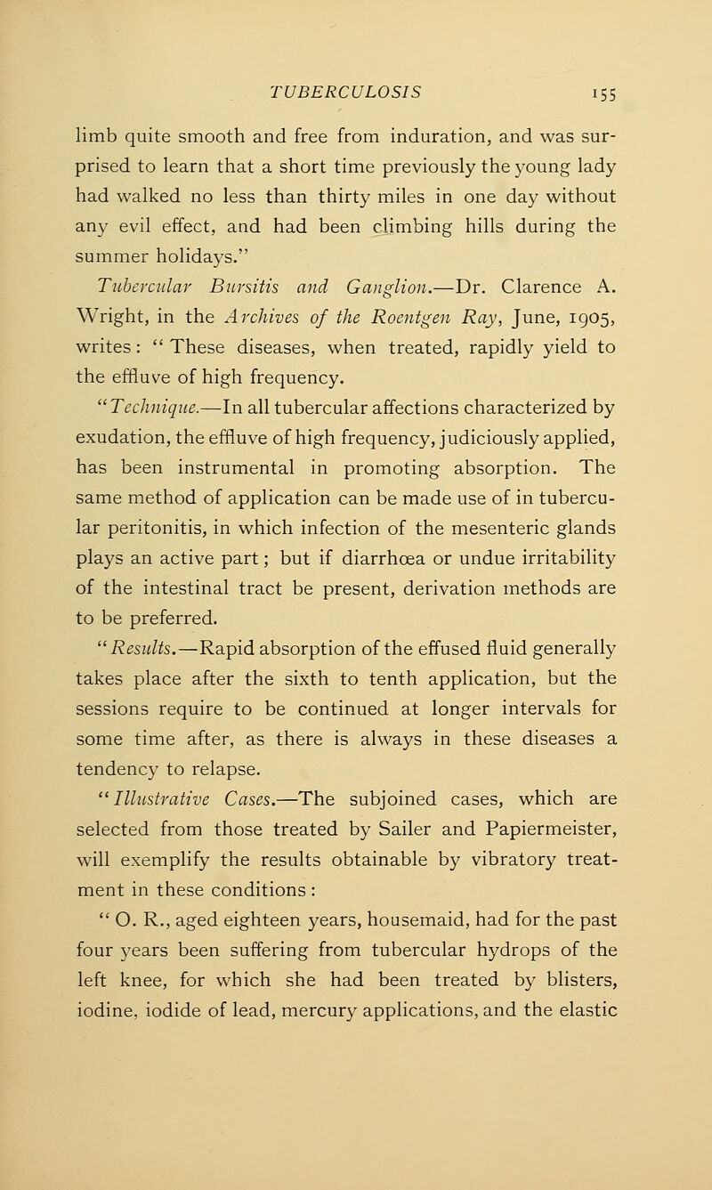 limb quite smooth and free from induration, and was sur- prised to learn that a short time previously the young lady had walked no less than thirty miles in one day without any evil effect, and had been climbing hills during the summer holidays. Tubercular Bursitis and Ganglion.—Dr. Clarence A. Wright, in the Archives of the Roentgen Ray, June, 1905, writes:  These diseases, when treated, rapidly yield to the effluve of high frequency. Technique.—In all tubercular affections characterized by exudation, the effluve of high frequency, judiciously applied, has been instrumental in promoting absorption. The same method of application can be made use of in tubercu- lar peritonitis, in which infection of the mesenteric glands plays an active part; but if diarrhoea or undue irritability of the intestinal tract be present, derivation methods are to be preferred. Results.—Rapid absorption of the effused fluid generally takes place after the sixth to tenth application, but the sessions require to be continued at longer intervals for some time after, as there is always in these diseases a tendency to relapse. Illustrative Cases.—The subjoined cases, which are selected from those treated by Sailer and Papiermeister, will exemplify the results obtainable by vibratory treat- ment in these conditions:  O. R., aged eighteen years, housemaid, had for the past four years been suffering from tubercular hydrops of the left knee, for which she had been treated by blisters, iodine, iodide of lead, mercury applications, and the elastic