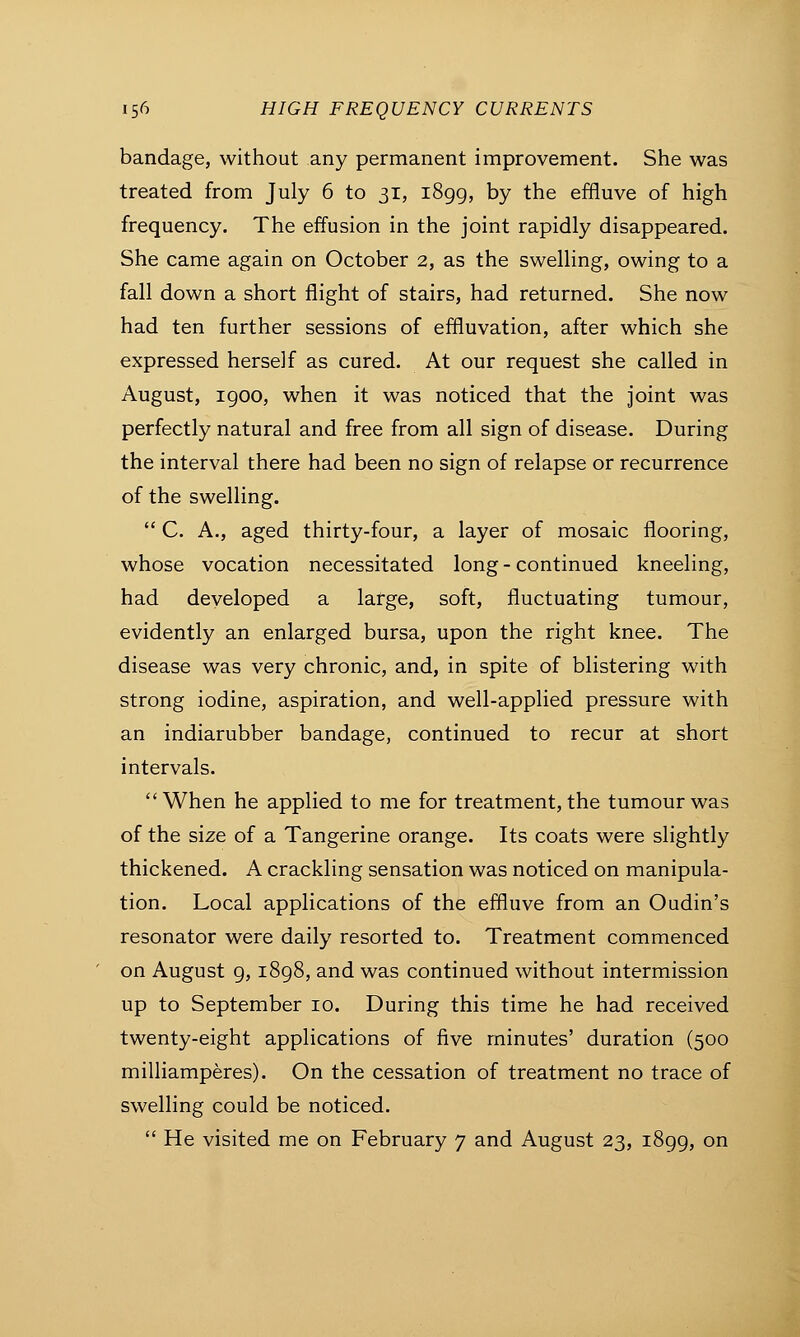 bandage, without any permanent improvement. She was treated from July 6 to 31, 1899, by the effluve of high frequency. The effusion in the joint rapidly disappeared. She came again on October 2, as the swelling, owing to a fall down a short flight of stairs, had returned. She now had ten further sessions of effluvation, after which she expressed herself as cured. At our request she called in August, 1900, when it was noticed that the joint was perfectly natural and free from all sign of disease. During the interval there had been no sign of relapse or recurrence of the swelling.  C. A., aged thirty-four, a layer of mosaic flooring, whose vocation necessitated long - continued kneeling, had developed a large, soft, fluctuating tumour, evidently an enlarged bursa, upon the right knee. The disease was very chronic, and, in spite of blistering with strong iodine, aspiration, and well-applied pressure with an indiarubber bandage, continued to recur at short intervals. When he applied to me for treatment, the tumour was of the size of a Tangerine orange. Its coats were slightly thickened. A crackling sensation was noticed on manipula- tion. Local applications of the effluve from an Oudin's resonator were daily resorted to. Treatment commenced on August 9,1898, and was continued without intermission up to September 10. During this time he had received twenty-eight applications of five minutes' duration (500 milliamperes). On the cessation of treatment no trace of swelling could be noticed.  He visited me on February 7 and August 23, 1899, on