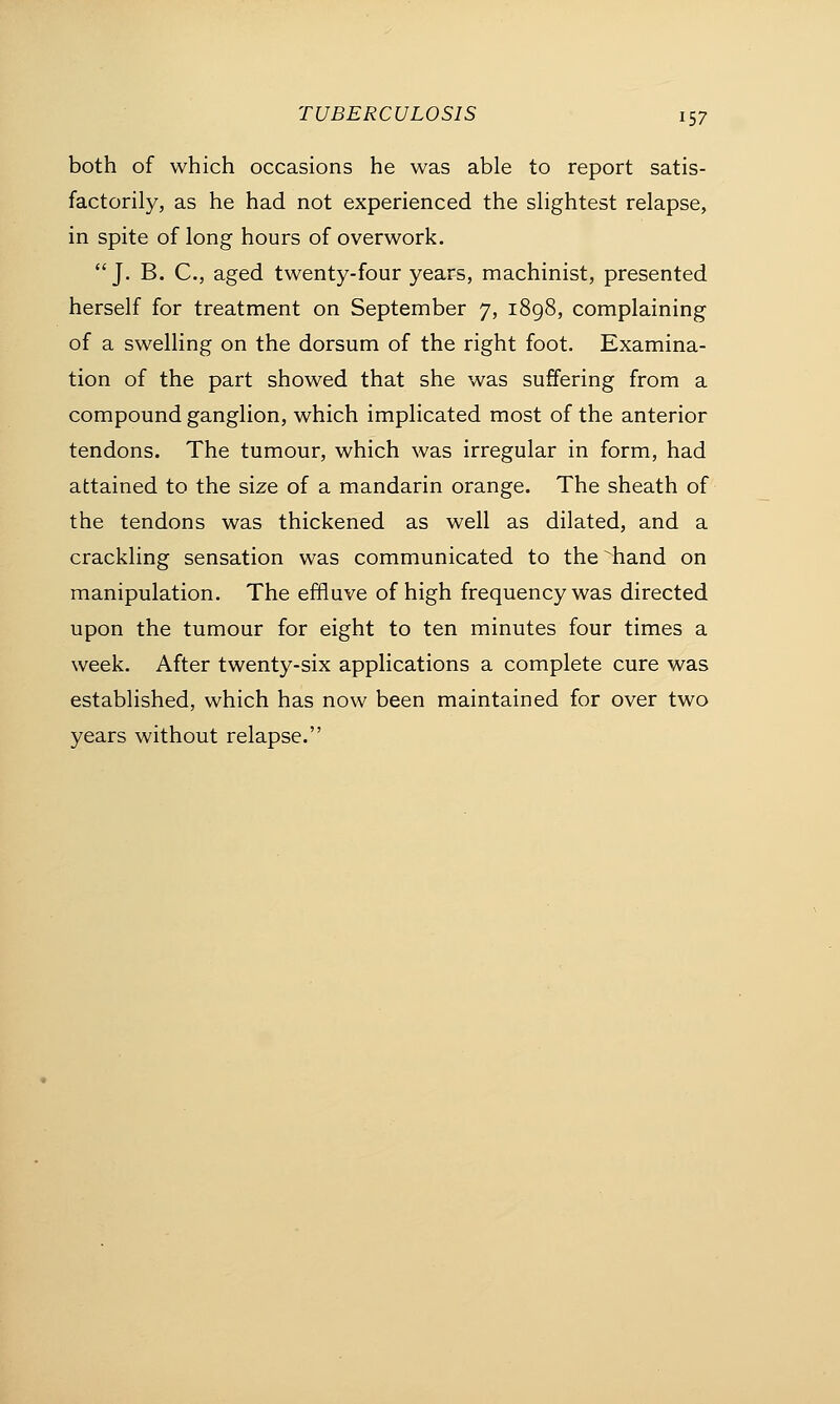 both of which occasions he was able to report satis- factorily, as he had not experienced the slightest relapse, in spite of long hours of overwork. J. B. C, aged twenty-four years, machinist, presented herself for treatment on September 7, 1898, complaining of a swelling on the dorsum of the right foot. Examina- tion of the part showed that she was suffering from a compound ganglion, which implicated most of the anterior tendons. The tumour, which was irregular in form, had attained to the size of a mandarin orange. The sheath of the tendons was thickened as well as dilated, and a crackling sensation was communicated to the hand on manipulation. The effluve of high frequency was directed upon the tumour for eight to ten minutes four times a week. After twenty-six applications a complete cure was established, which has now been maintained for over two years without relapse.