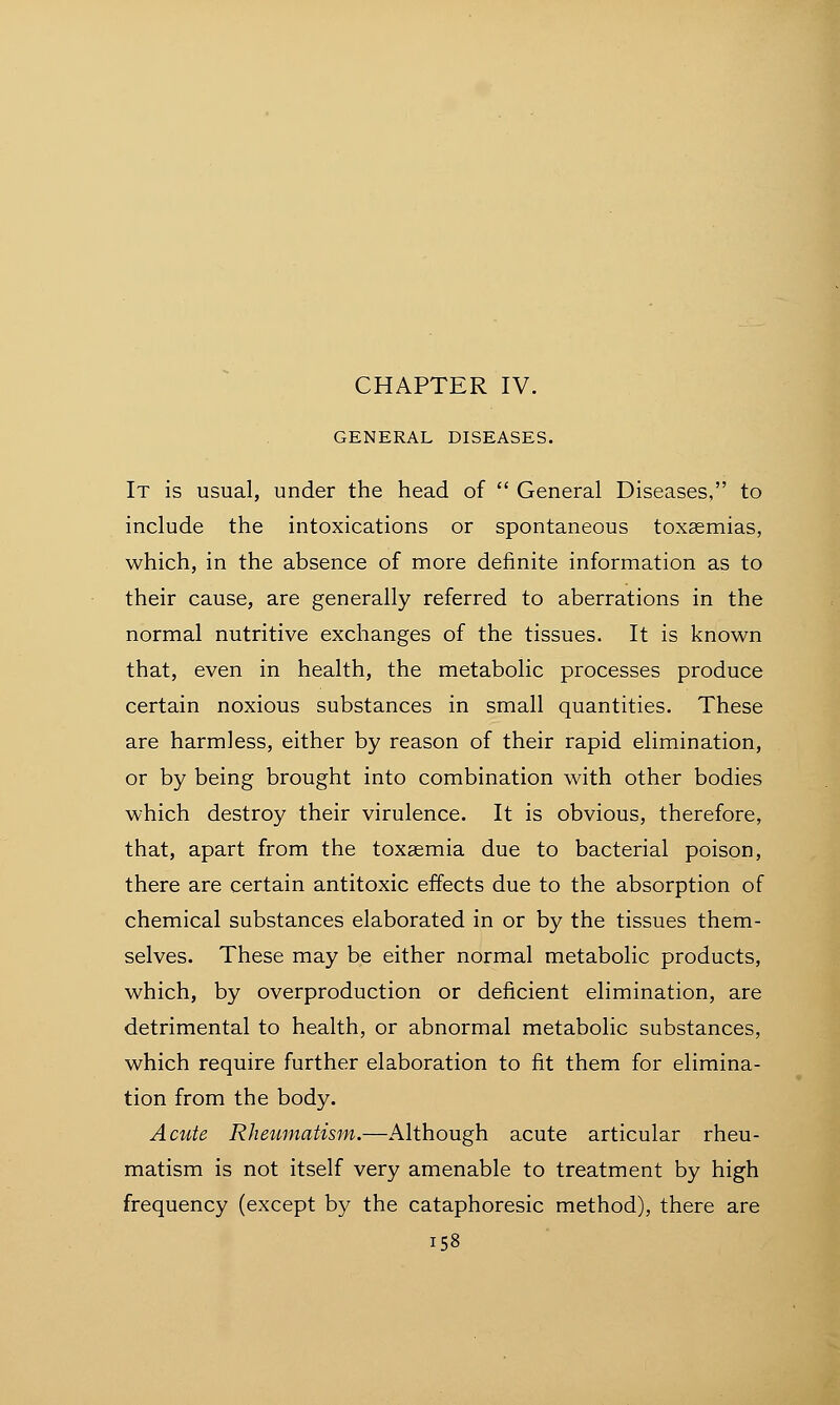 CHAPTER IV. GENERAL DISEASES. It is usual, under the head of  General Diseases, to include the intoxications or spontaneous toxaemias, which, in the absence of more definite information as to their cause, are generally referred to aberrations in the normal nutritive exchanges of the tissues. It is known that, even in health, the metabolic processes produce certain noxious substances in small quantities. These are harmless, either by reason of their rapid elimination, or by being brought into combination with other bodies which destroy their virulence. It is obvious, therefore, that, apart from the toxaemia due to bacterial poison, there are certain antitoxic effects due to the absorption of chemical substances elaborated in or by the tissues them- selves. These may be either normal metabolic products, which, by overproduction or deficient elimination, are detrimental to health, or abnormal metabolic substances, which require further elaboration to fit them for elimina- tion from the body. Acute Rheumatism.—Although acute articular rheu- matism is not itself very amenable to treatment by high frequency (except by the cataphoresic method), there are