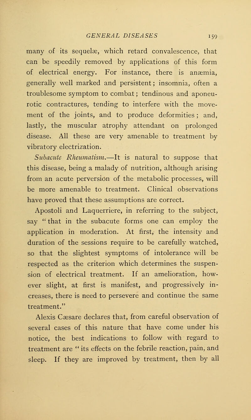many of its sequelae, which retard convalescence, that can be speedily removed by applications of this form of electrical energy. For instance, there is anaemia, generally well marked and persistent; insomnia, often a troublesome symptom to combat; tendinous and aponeu- rotic contractures, tending to interfere with the move- ment of the joints, and to produce deformities; and, lastly, the muscular atrophy attendant on prolonged disease. All these are very amenable to treatment by vibratory electrization. Subacute Rheumatism.—It is natural to suppose that this disease, being a malady of nutrition, although arising from an acute perversion of the metabolic processes, will be more amenable to treatment. Clinical observations have proved that these assumptions are correct. Apostoli and Laquerriere, in referring to the subject, say  that in the subacute forms one can employ the application in moderation. At first, the intensity and duration of the sessions require to be carefully watched, so that the slightest symptoms of intolerance will be respected as the criterion which determines the suspen- sion of electrical treatment. If an amelioration, how- ever slight, at first is manifest, and progressively in- creases, there is need to persevere and continue the same treatment. Alexis Caesare declares that, from careful observation of several cases of this nature that have come under his notice, the best indications to follow with regard to treatment are  its effects on the febrile reaction, pain, and sleep. If they are improved by treatment, then by all