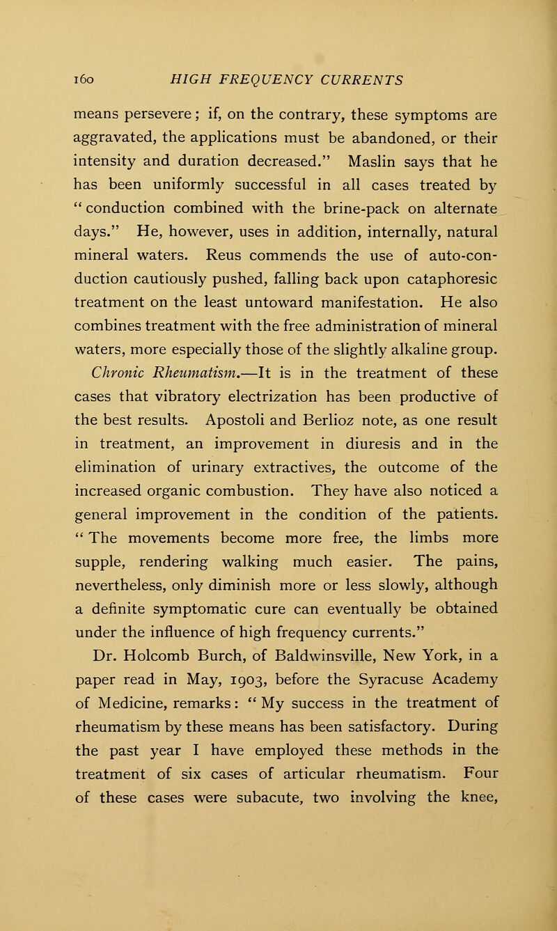 means persevere; if, on the contrary, these symptoms are aggravated, the applications must be abandoned, or their intensity and duration decreased. Maslin says that he has been uniformly successful in all cases treated by  conduction combined with the brine-pack on alternate days. He, however, uses in addition, internally, natural mineral waters. Reus commends the use of auto-con- duction cautiously pushed, falling back upon cataphoresic treatment on the least untoward manifestation. He also combines treatment with the free administration of mineral waters, more especially those of the slightly alkaline group. Chronic Rheumatism.—It is in the treatment of these cases that vibratory electrization has been productive of the best results. Apostoli and Berlioz note, as one result in treatment, an improvement in diuresis and in the elimination of urinary extractives, the outcome of the increased organic combustion. They have also noticed a general improvement in the condition of the patients.  The movements become more free, the limbs more supple, rendering walking much easier. The pains, nevertheless, only diminish more or less slowly, although a definite symptomatic cure can eventually be obtained under the influence of high frequency currents. Dr. Holcomb Burch, of Baldwinsville, New York, in a paper read in May, 1903, before the Syracuse Academy of Medicine, remarks:  My success in the treatment of rheumatism by these means has been satisfactory. During the past year I have employed these methods in the treatment of six cases of articular rheumatism. Four of these cases were subacute, two involving the knee,