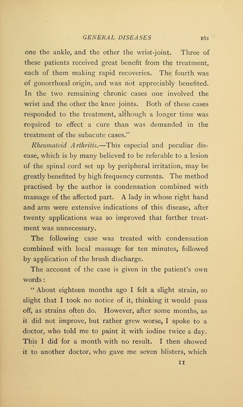 one the ankle, and the other the wrist-joint. Three of these patients received great benefit from the treatment, each of them making rapid recoveries. The fourth was of gonorrhceal origin, and was not appreciably benefited. In the two remaining chronic cases one involved the wrist and the other the knee joints. Both of these cases responded to the treatment, although a longer time was required to effect a cure than was demanded in the treatment of the subacute cases. Rheumatoid Arthritis.—This especial and peculiar dis- ease, which is by many believed to be referable to a lesion of the spinal cord set up by peripheral irritation, may be greatly benefited by high frequency currents. The method practised by the author is condensation combined with massage of the affected part. A lady in whose right hand and arm were extensive indications of this disease, after twenty applications was so improved that further treat- ment was unnecessary. The following case was treated with condensation combined with local massage for ten minutes, followed by application of the brush discharge. The account of the case is given in the patient's own words:  About eighteen months ago I felt a slight strain, so slight that I took no notice of it, thinking it would pass off, as strains often do. However, after some months, as it did not improve, but rather grew worse, I spoke to a doctor, who told me to paint it with iodine twice a day. This I did for a month with no result. I then showed it to another doctor, who gave me seven blisters, which ii
