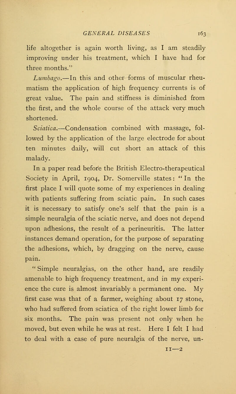 life altogether is again worth living, as I am steadily- improving under his treatment, which I have had for three months. Lumbago.—In this and other forms of muscular rheu- matism the application of high frequency currents is of great value. The pain and stiffness is diminished from the first, and the whole course of the attack very much shortened. Sciatica.—Condensation combined with massage, fol- lowed by the application of the large electrode for about ten minutes daily, will cut short an attack of this malady. In a paper read before the British Electro-therapeutical Society in April, 1904, Dr. Somerville states:  In the first place I will quote some of my experiences in dealing with patients suffering from sciatic pain. In such cases it is necessary to satisfy one's self that the pain is a simple neuralgia of the sciatic nerve, and does not depend upon adhesions, the result of a perineuritis. The latter instances demand operation, for the purpose of separating the adhesions, which, by dragging on the nerve, cause pain.  Simple neuralgias, on the other hand, are readily amenable to high frequency treatment, and in my experi- ence the cure is almost invariably a permanent one. My first case was that of a farmer, weighing about 17 stone, who had suffered from sciatica of the right lower limb for six months. The pain was present not only when he moved, but even while he was at rest. Here I felt I had to deal with a case of pure neuralgia of the nerve, un- 11—2