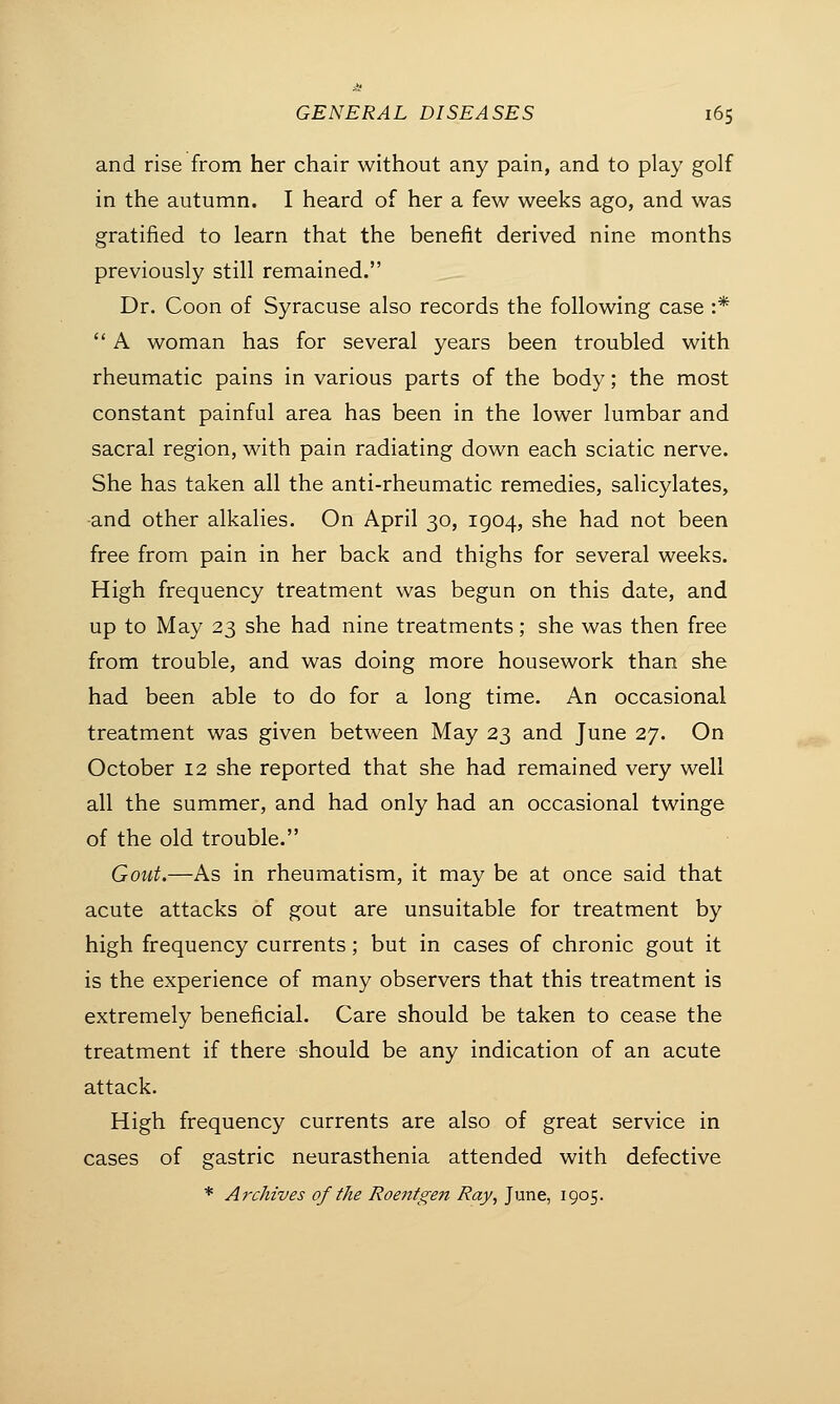 and rise from her chair without any pain, and to play golf in the autumn. I heard of her a few weeks ago, and was gratified to learn that the benefit derived nine months previously still remained. Dr. Coon of Syracuse also records the following case :*  A woman has for several years been troubled with rheumatic pains in various parts of the body; the most constant painful area has been in the lower lumbar and sacral region, with pain radiating down each sciatic nerve. She has taken all the anti-rheumatic remedies, salicylates, and other alkalies. On April 30, 1904, she had not been free from pain in her back and thighs for several weeks. High frequency treatment was begun on this date, and up to May 23 she had nine treatments; she was then free from trouble, and was doing more housework than she had been able to do for a long time. An occasional treatment was given between May 23 and June 27. On October 12 she reported that she had remained very well all the summer, and had only had an occasional twinge of the old trouble. Gout.—As in rheumatism, it may be at once said that acute attacks of gout are unsuitable for treatment by high frequency currents; but in cases of chronic gout it is the experience of many observers that this treatment is extremely beneficial. Care should be taken to cease the treatment if there should be any indication of an acute attack. High frequency currents are also of great service in cases of gastric neurasthenia attended with defective * Archives of the Roentgen Ray, June, 1905.