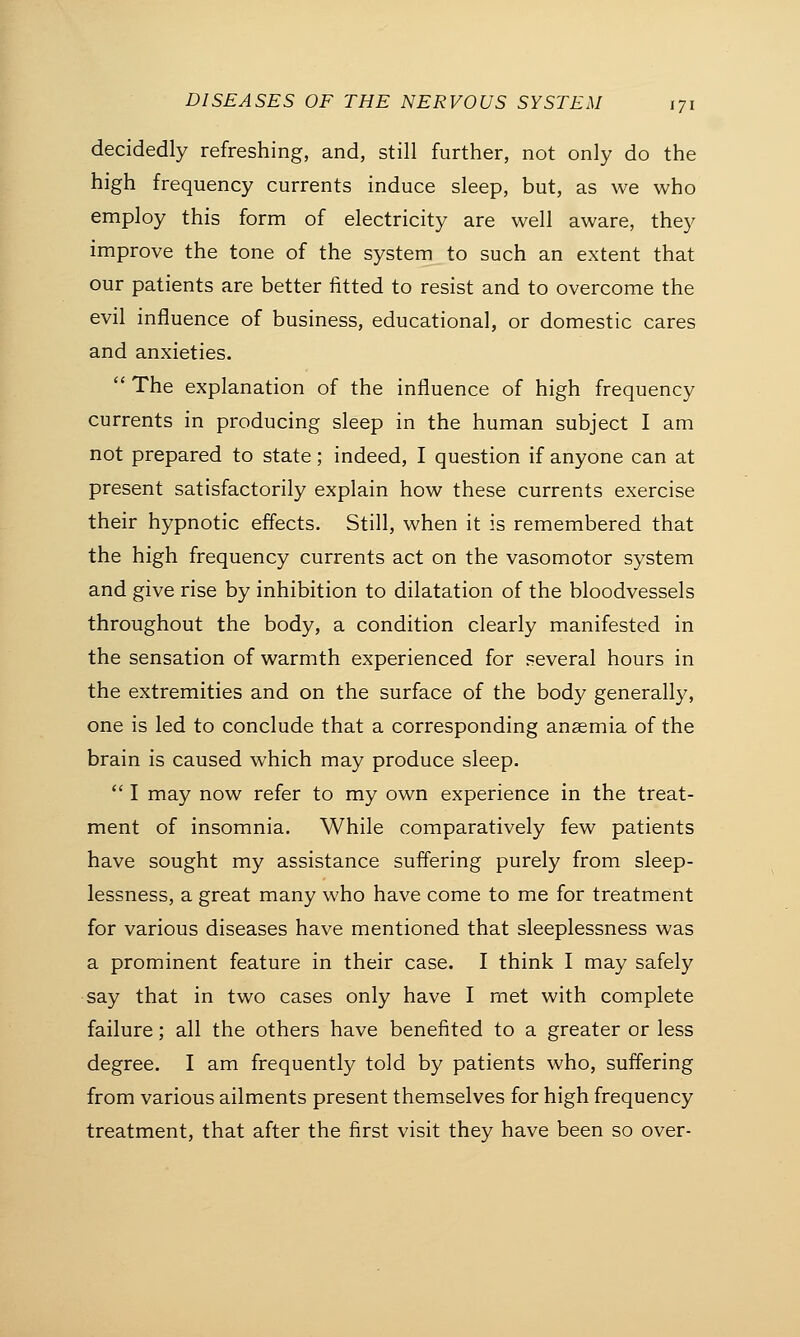 decidedly refreshing, and, still further, not only do the high frequency currents induce sleep, but, as we who employ this form of electricity are well aware, they improve the tone of the system to such an extent that our patients are better fitted to resist and to overcome the evil influence of business, educational, or domestic cares and anxieties.  The explanation of the influence of high frequency currents in producing sleep in the human subject I am not prepared to state; indeed, I question if anyone can at present satisfactorily explain how these currents exercise their hypnotic effects. Still, when it is remembered that the high frequency currents act on the vasomotor system and give rise by inhibition to dilatation of the bloodvessels throughout the body, a condition clearly manifested in the sensation of warmth experienced for several hours in the extremities and on the surface of the body generally, one is led to conclude that a corresponding anaemia of the brain is caused which may produce sleep.  I may now refer to my own experience in the treat- ment of insomnia. While comparatively few patients have sought my assistance suffering purely from sleep- lessness, a great many who have come to me for treatment for various diseases have mentioned that sleeplessness was a prominent feature in their case. I think I may safely say that in two cases only have I met with complete failure; all the others have benefited to a greater or less degree. I am frequently told by patients who, suffering from various ailments present themselves for high frequency treatment, that after the first visit they have been so over-