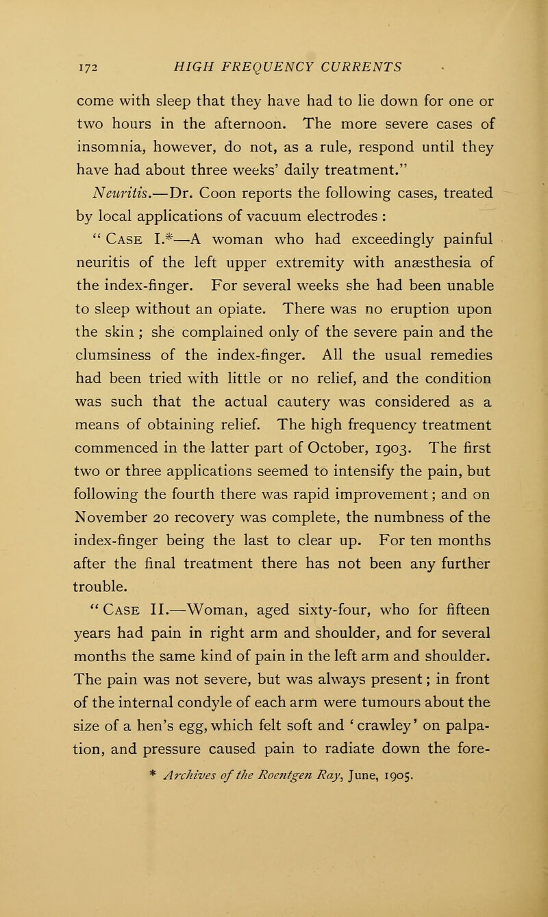 come with sleep that they have had to lie down for one or two hours in the afternoon. The more severe cases of insomnia, however, do not, as a rule, respond until they have had about three weeks' daily treatment. Neuritis.—Dr. Coon reports the following cases, treated by local applications of vacuum electrodes :  Case L*—A woman who had exceedingly painful neuritis of the left upper extremity with anaesthesia of the index-finger. For several weeks she had been unable to sleep without an opiate. There was no eruption upon the skin ; she complained only of the severe pain and the clumsiness of the index-finger. All the usual remedies had been tried wTith little or no relief, and the condition was such that the actual cautery was considered as a means of obtaining relief. The high frequency treatment commenced in the latter part of October, 1903. The first two or three applications seemed to intensify the pain, but following the fourth there was rapid improvement; and on November 20 recovery was complete, the numbness of the index-finger being the last to clear up. For ten months after the final treatment there has not been any further trouble.  Case II.—Woman, aged sixty-four, who for fifteen years had pain in right arm and shoulder, and for several months the same kind of pain in the left arm and shoulder. The pain was not severe, but was always present; in front of the internal condyle of each arm were tumours about the size of a hen's egg, which felt soft and ' crawley' on palpa- tion, and pressure caused pain to radiate down the fore- * Archives of the Roentgen Ray, June, 1905.