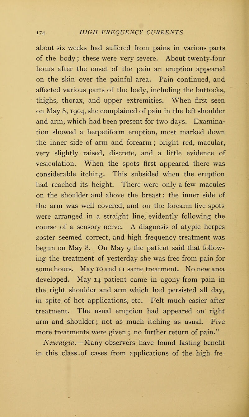 about six weeks had suffered from pains in various parts of the body; these were very severe. About twenty-four hours after the onset of the pain an eruption appeared on the skin over the painful area. Pain continued, and affected various parts of the body, including the buttocks, thighs, thorax, and upper extremities. When first seen on May 8,1904, she complained of pain in the left shoulder and arm, which had been present for two days. Examina- tion showed a herpetiform eruption, most marked down the inner side of arm and forearm ; bright red, macular, very slightly raised, discrete, and a little evidence of vesiculation. When the spots first appeared there was considerable itching. This subsided when the eruption had reached its height. There were only a few macules on the shoulder and above the breast; the inner side of the arm was well covered, and on the forearm five spots were arranged in a straight line, evidently following the course of a sensory nerve. A diagnosis of atypic herpes zoster seemed correct, and high frequency treatment was begun on May 8. On May 9 the patient said that follow- ing the treatment of yesterday she was free from pain for some hours. May 10 and 11 same treatment. No new area developed. May 14 patient came in agony from pain in the right shoulder and arm which had persisted all day, in spite of hot applications, etc. Felt much easier after treatment. The usual eruption had appeared on right arm and shoulder; not as much itching as usual. Five more treatments were given ; no further return of pain. Neuralgia.—Many observers have found lasting benefit in this class of cases from applications of the high fre-