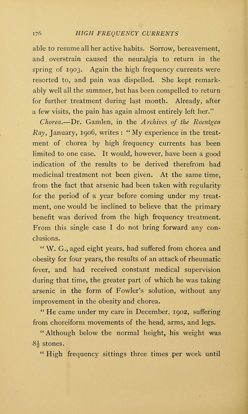able to resume all her active habits. Sorrow, bereavement, and overstrain caused the neuralgia to return in the spring of 1903. Again the high frequency currents were resorted to, and pain was dispelled. She kept remark- ably well all the summer, but has been compelled to return for further treatment during last month. Already, after a few visits, the pain has again almost entirely left her. Chorea.—Dr. Gamlen, in the Archives of the Roentgen Ray, January, 1906, writes :  My experience in the treat- ment of chorea by high frequency currents has been limited to one case. It would, however, have been a good indication of the results to be derived therefrom had medicinal treatment not been given. At the same time, from the fact that arsenic had been taken with regularity for the period of a year before coming under my treat- ment, one would be inclined to believe that the primary benefit was derived from the high frequency treatment. From this single case I do not bring forward any con- clusions.  W. G., aged eight years, had suffered from chorea and obesity for four years, the results of an attack of rheumatic fever, and had received constant medical supervision during that time, the greater part of which he was taking arsenic in the form of Fowler's solution, without any improvement in the obesity and chorea.  He came under my care in December, 1902, suffering from choreiform movements of the head, arms, and legs.  Although below the normal height, his weight was ■8 J stones.  High frequency sittings three times per week until