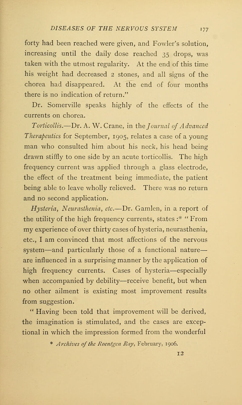 forty had been reached were given, and Fowler's solution, increasing until the daily dose reached 35 drops, was taken with the utmost regularity. At the end of this time his weight had decreased 2 stones, and all signs of the chorea had disappeared. At the end of four months there is no indication of return. Dr. Somerville speaks highly of the effects of the currents on chorea. Torticollis.—Dr. A. W. Crane, in the Journal of Advanced Therapeutics for September, 1905, relates a case of a young man who consulted him about his neck, his head being drawn stiffly to one side by an acute torticollis. The high frequency current was applied through a glass electrode, the effect of the treatment being immediate, the patient being able to leave wholly relieved. There was no return and no second application. Hysteria, Neurasthenia, etc.—Dr. Gamlen, in a report of the utility of the high frequency currents, states :*  From my experience of over thirty cases of hysteria, neurasthenia, etc., I am convinced that most affections of the nervous system—and particularly those of a functional nature— are influenced in a surprising manner by the application of high frequency currents. Cases of hysteria—especially when accompanied by debility—receive benefit, but when no other ailment is existing most improvement results from suggestion.  Having been told that improvement will be derived, the imagination is stimulated, and the cases are excep- tional in which the impression formed from the wonderful * Archives of the Roentgen Ray, February, 1906. 12