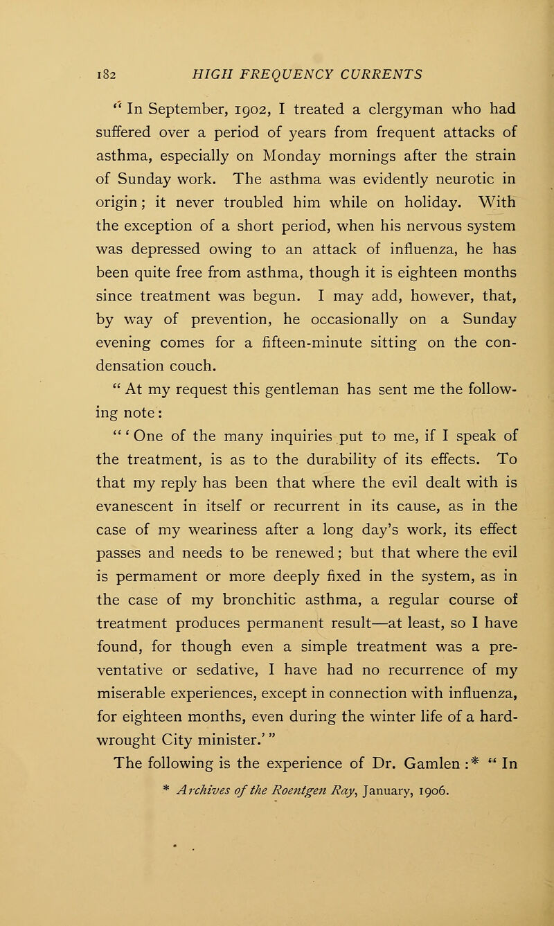  In September, 1902, I treated a clergyman who had suffered over a period of years from frequent attacks of asthma, especially on Monday mornings after the strain of Sunday work. The asthma was evidently neurotic in origin; it never troubled him while on holiday. With the exception of a short period, when his nervous system was depressed owing to an attack of influenza, he has been quite free from asthma, though it is eighteen months since treatment was begun. I may add, however, that, by way of prevention, he occasionally on a Sunday evening comes for a fifteen-minute sitting on the con- densation couch.  At my request this gentleman has sent me the follow- ing note: ' One of the many inquiries put to me, if I speak of the treatment, is as to the durability of its effects. To that my reply has been that where the evil dealt with is evanescent in itself or recurrent in its cause, as in the case of my weariness after a long day's work, its effect passes and needs to be renewed; but that where the evil is permament or more deeply fixed in the system, as in the case of my bronchitic asthma, a regular course of treatment produces permanent result—at least, so I have found, for though even a simple treatment was a pre- ventative or sedative, I have had no recurrence of my miserable experiences, except in connection with influenza, for eighteen months, even during the winter life of a hard- wrought City minister.' The following is the experience of Dr. Gamlen :*  In