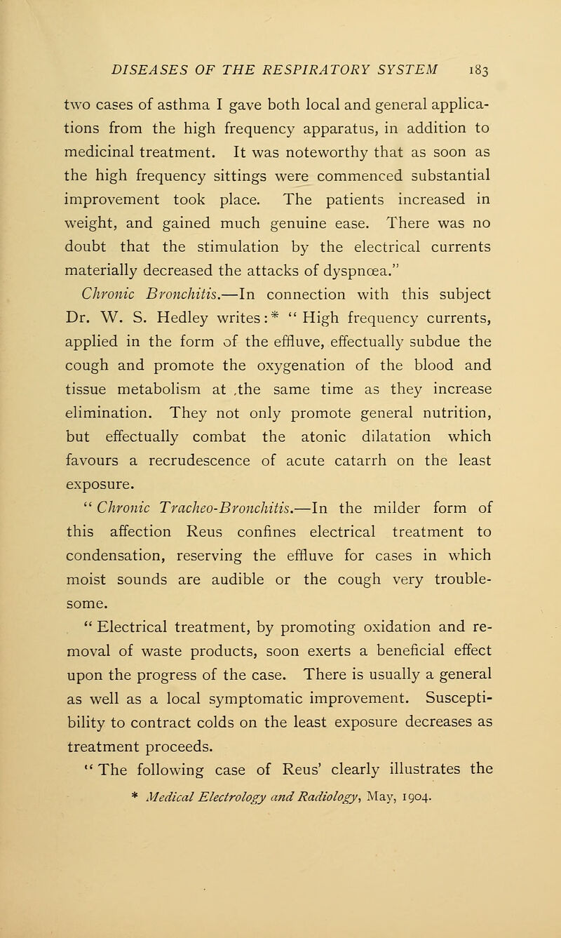 two cases of asthma I gave both local and general applica- tions from the high frequency apparatus, in addition to medicinal treatment. It was noteworthy that as soon as the high frequency sittings were commenced substantial improvement took place. The patients increased in weight, and gained much genuine ease. There was no doubt that the stimulation by the electrical currents materially decreased the attacks of dyspnoea. Chronic Bronchitis.—In connection with this subject Dr. W. S. Hedley writes:* High frequency currents, applied in the form of the effluve, effectually subdue the cough and promote the oxygenation of the blood and tissue metabolism at .the same time as they increase elimination. They not only promote general nutrition, but effectually combat the atonic dilatation which favours a recrudescence of acute catarrh on the least exposure.  Chronic Tracheo-Bronchitis.—In the milder form of this affection Reus confines electrical treatment to condensation, reserving the effluve for cases in which moist sounds are audible or the cough very trouble- some.  Electrical treatment, by promoting oxidation and re- moval of waste products, soon exerts a beneficial effect upon the progress of the case. There is usually a general as well as a local symptomatic improvement. Suscepti- bility to contract colds on the least exposure decreases as treatment proceeds.  The following case of Reus' clearly illustrates the