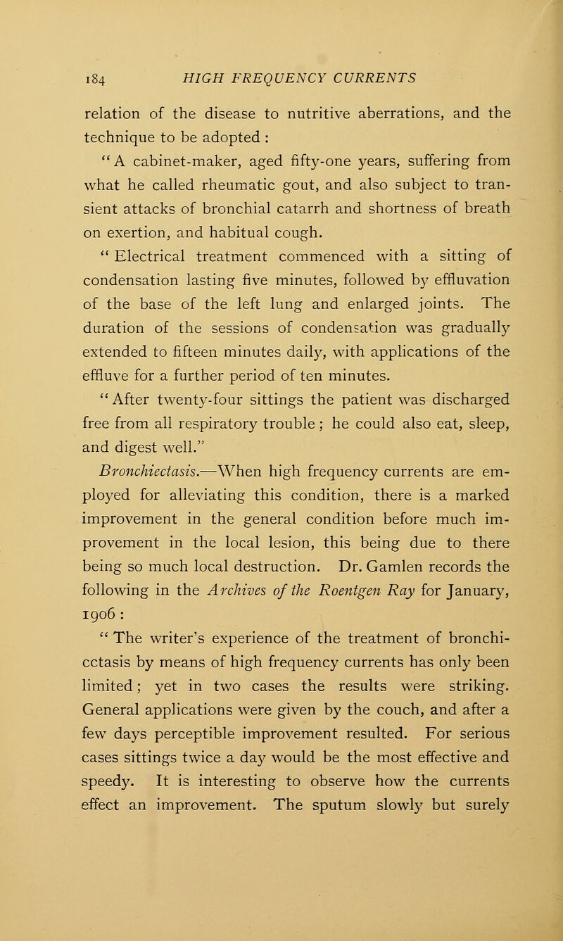 relation of the disease to nutritive aberrations, and the technique to be adopted :  A cabinet-maker, aged fifty-one years, suffering from what he called rheumatic gout, and also subject to tran- sient attacks of bronchial catarrh and shortness of breath on exertion, and habitual cough.  Electrical treatment commenced with a sitting of condensation lasting five minutes, followed by effluvation of the base of the left lung and enlarged joints. The duration of the sessions of condensation was gradually extended to fifteen minutes daily, with applications of the effluve for a further period of ten minutes.  After twenty-four sittings the patient was discharged free from all respiratory trouble; he could also eat, sleep, and digest well. Bronchiectasis.—When high frequency currents are em- ployed for alleviating this condition, there is a marked improvement in the general condition before much im- provement in the local lesion, this being due to there being so much local destruction. Dr. Gamlen records the following in the Archives of the Roentgen Ray for January, 1906 :  The writer's experience of the treatment of bronchi- ectasis by means of high frequency currents has only been limited; yet in two cases the results were striking. General applications were given by the couch, and after a few days perceptible improvement resulted. For serious cases sittings twice a day would be the most effective and speedy. It is interesting to observe how the currents effect an improvement. The sputum slowly but surely