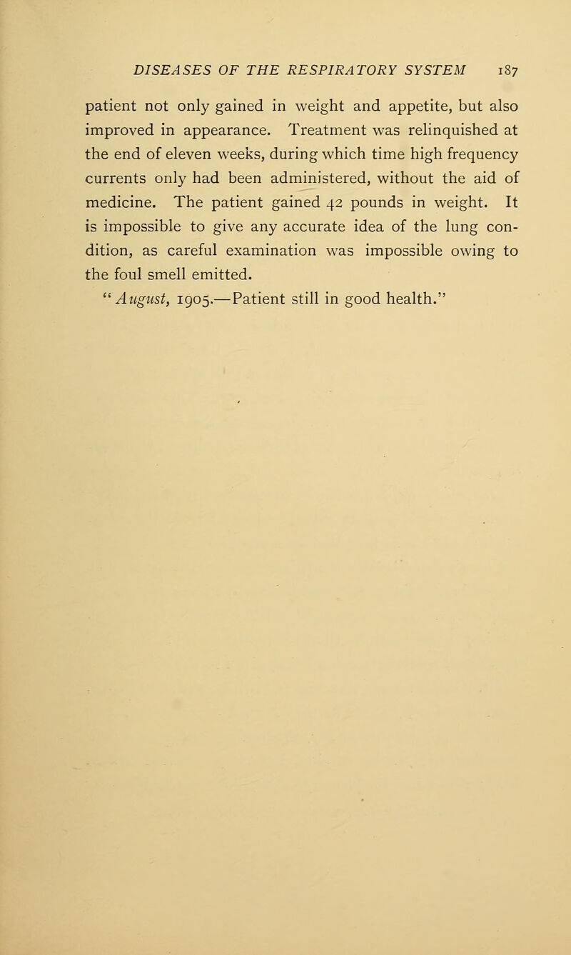 patient not only gained in weight and appetite, but also improved in appearance. Treatment was relinquished at the end of eleven weeks, during which time high frequency currents only had been administered, without the aid of medicine. The patient gained 42 pounds in weight. It is impossible to give any accurate idea of the lung con- dition, as careful examination was impossible owing to the foul smell emitted. August, 1905.—Patient still in good health.