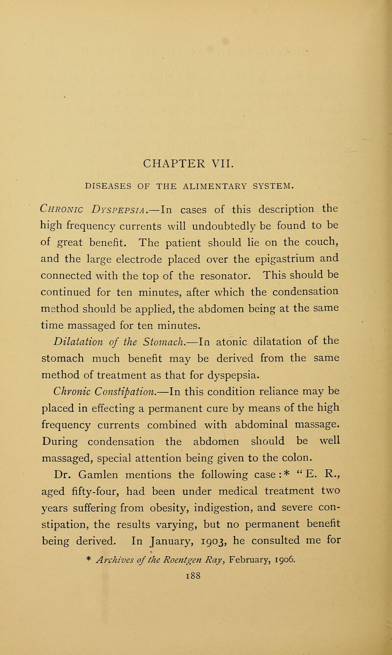 CHAPTER VII. DISEASES OF THE ALIMENTARY SYSTEM. Chronic Dyspepsia.—In cases of this description the high frequency currents will undoubtedly be found to be of great benefit. The patient should lie on the couch, and the large electrode placed over the epigastrium and connected with the top of the resonator. This should be continued for ten minutes, after which the condensation method should be applied, the abdomen being at the same time massaged for ten minutes. Dilatation of the Stomach.—In atonic dilatation of the stomach much benefit may be derived from the same method of treatment as that for dyspepsia. Chronic Constipation.—In this condition reliance may be placed in effecting a permanent cure by means of the high frequency currents combined with abdominal massage. During condensation the abdomen should be well massaged, special attention being given to the colon. Dr. Gamlen mentions the following case : *  E. R., aged fifty-four, had been under medical treatment two years suffering from obesity, indigestion, and severe con- stipation, the results varying, but no permanent benefit being derived. In January, 1903, he consulted me for