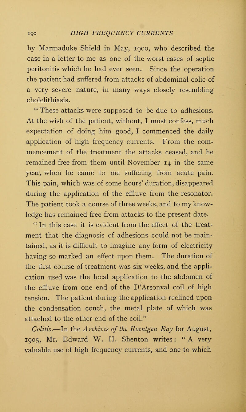 by Marmaduke Shield in May, igoo, who described the case in a letter to me as one of the worst cases of septic peritonitis which he had ever seen. Since the operation the patient had suffered from attacks of abdominal colic of a very severe nature, in many ways closely resembling cholelithiasis.  These attacks were supposed to be due to adhesions. At the wish of the patient, without, I must confess, much expectation of doing him good, I commenced the daily application of high frequency currents. From the com- mencement of the treatment the attacks ceased, and he remained free from them until November 14 in the same year, when he came to me suffering from acute pain. This pain, which was of some hours' duration, disappeared during the application of the effluve from the resonator. The patient took a course of three weeks, and to my know- ledge has remained free from attacks to the present date.  In this case it is evident from the effect of the treat- ment that the diagnosis of adhesions could not be main- tained, as it is difficult to imagine any form of electricity having so marked an effect upon them. The duration of the first course of treatment was six weeks, and the appli- cation used was the local application to the abdomen of the effluve from one end of the D'Arsonval coil of high tension. The patient during the application reclined upon the condensation couch, the metal plate of which was attached to the other end of the coil. Colitis.—In the Archives of the Roentgen Ray for August, 1905, Mr. Edward W. H. Shenton writes:  A very valuable use of high frequency currents, and one to which