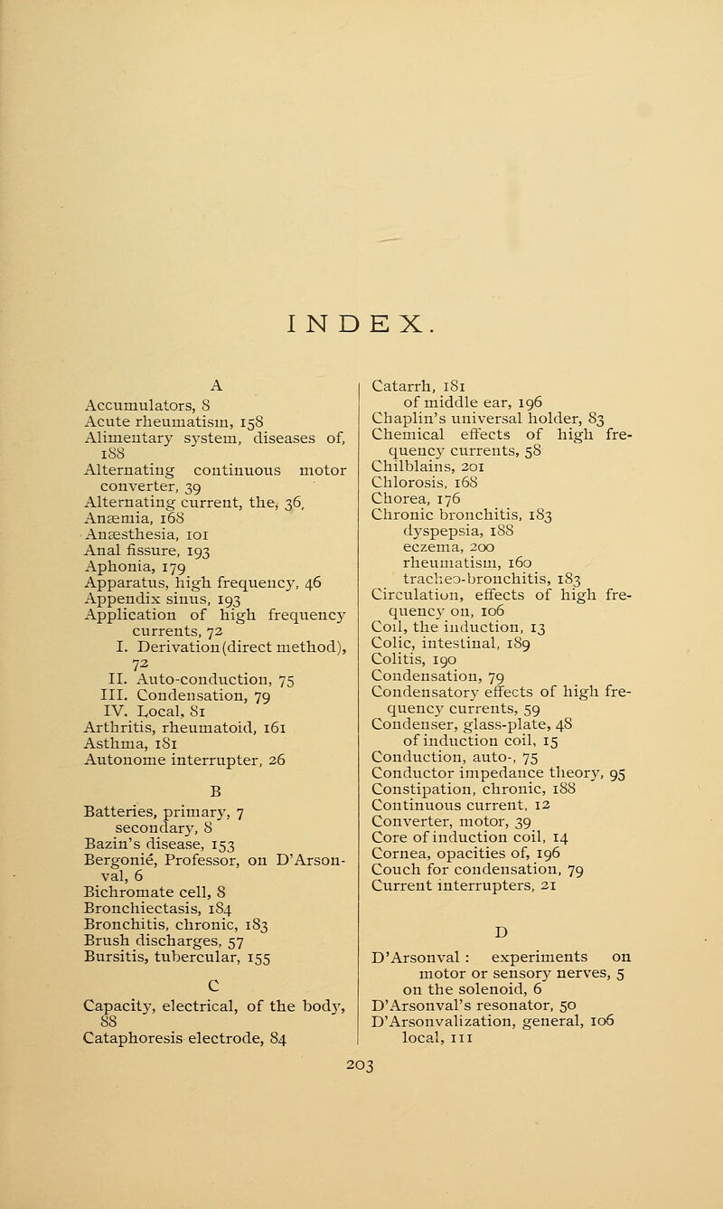 INDEX Accumulators, 8 Acute rheumatism, 158 Alimeutary system, diseases of, 1S8 Alternating continuous motor converter, 39 Alternating current, the, 36, Anaemia, 168 Anaesthesia, 101 Anal fissure, 193 Aphonia, 179 Apparatus, high frequency, 46 Appendix siuus, 193 Application of high frequency currents, 72 I. Derivation (direct method), 72 II. Auto-conduction, 75 III. Condensation, 79 IV. Local, 81 Arthritis, rheumatoid, 161 Asthma, 181 Autonome interrupter, 26 B Batteries, primary, 7 secondary, 8 Bazin's disease, 153 Bergonie, Professor, on D'Arson- val, 6 Bichromate cell, S Bronchiectasis, 184 Bronchitis, chronic, 183 Brush discharges, 57 Bursitis, tubercular, 155 Capacity, electrical, of the body, 88 Cataphoresis electrode, 84 Catarrh, 181 of middle ear, 196 Chaplin's universal holder, 83 Chemical effects of high fre- quency currents, 58 Chilblains, 201 Chlorosis, 168 Chorea, 176 Chronic bronchitis, 183 dyspepsia, 188 eczema, 200 rheumatism, 160 tracheo-bronchitis, 183 Circulation, effects of high fre- quency on, 106 Cod, the induction, 13 Colic, intestinal, 189 Colitis, 190 Condensation, 79 Condensatory effects of high fre- quency currents, 59 Condenser, glass-plate, 48 of induction coil, 15 Conduction, auto-, 75 Conductor impedance theory, 95 Constipation, chronic, 188 Continuous current, 12 Converter, motor, 39 Core of induction coil, 14 Cornea, opacities of, 196 Couch for condensation, 79 Current interrupters, 21 D D'Arsonval : experiments on motor or sensory nerves, 5 on the solenoid, 6 D'Arsonval's resonator, 50 D'Arsonvalization, general, 106 local, in