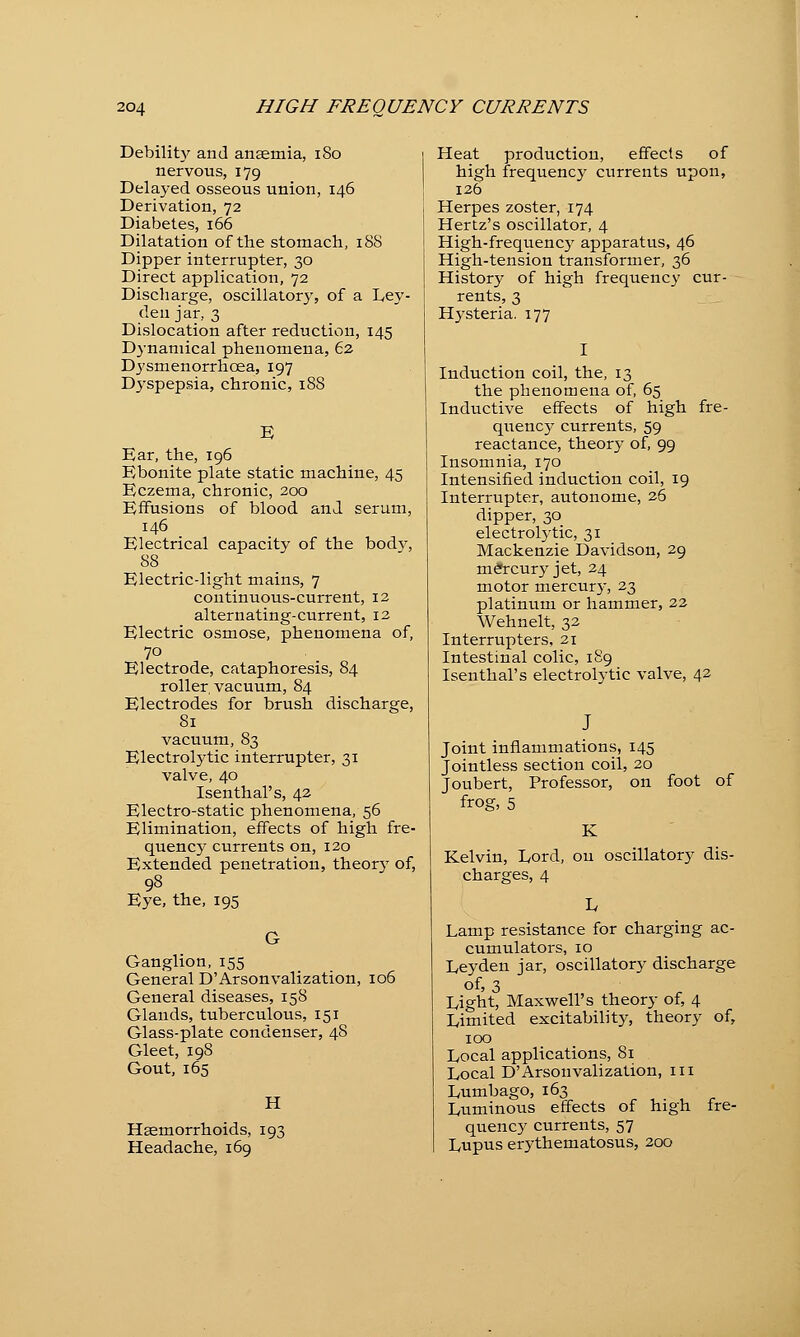 Debility and anaemia, 180 nervous, 179 Delayed osseous union, 146 Derivation, 72 Diabetes, 166 Dilatation of the stomach, 18S Dipper interrupter, 30 Direct application, 72 Discharge, oscillatory, of a Ley- den jar, 3 Dislocation after reduction, 145 Dynamical phenomena, 62 Dysmenorrhcea, 197 Dyspepsia, chronic, 188 Ear, the, 196 Ebonite plate static machine, 45 Eczema, chronic, 200 Effusions of blood and serum, 146 Electrical capacity of the body, 88 Electric-light mains, 7 continuous-current, 12 alternating-current, 12 Electric osmose, phenomena of, 70 Electrode, cataphoresis, 84 roller vacuum, 84 Electrodes for brush discharge, 81 vacuum, 83 Electrolytic interrupter, 31 valve, 40 Isenthal's, 42 Electro-static phenomena, 56 Elimination, effects of high fre- quency currents on, 120 Extended penetration, theory of, 98 Eye, the, 195 Ganglion, 155 General D'Arsonvalization, 106 General diseases, 158 Glands, tuberculous, 151 Glass-plate condenser, 48 Gleet, 198 Gout, 165 H Haemorrhoids, 193 Headache, 169 Heat production, effects of high frequency currents upon, 126 Herpes zoster, 174 Hertz's oscillator, 4 High-frequenc5^ apparatus, 46 High-tension transformer, 36 History of high frequency cur- rents, 3 Hysteria. 177 I Induction coil, the, 13 the phenomena of, 65 Inductive effects of high fre- quency currents, 59 reactance, theory of, 99 Insomnia, 170 Intensified induction coil, 19 Interrupter, autonome, 26 dipper, 30 electrolytic, 31 Mackenzie Davidson, 29 mercury jet, 24 motor mercury, 23 platinum or hammer, 22 Wehnelt, 32 Interrupters, 21 Intestinal colic, 189 Isenthal's electrolytic valve, 42 Joint inflammations, 145 Jointless section coil, 20 Joubert, Professor, on foot of frog, 5 Kelvin, Lord, on oscillatory dis- charges, 4 Lamp resistance for charging ac- cumulators, 10 Leyden jar, oscillatory discharge of, 3 * Light, Maxwell's theory of, 4 Limited excitability, theory of, 100 Local applications, 81 Local D'Arsonvalization, 111 Lumbago, 163 Luminous effects of high fre- quency currents, 57 Lupus erythematosus, 200