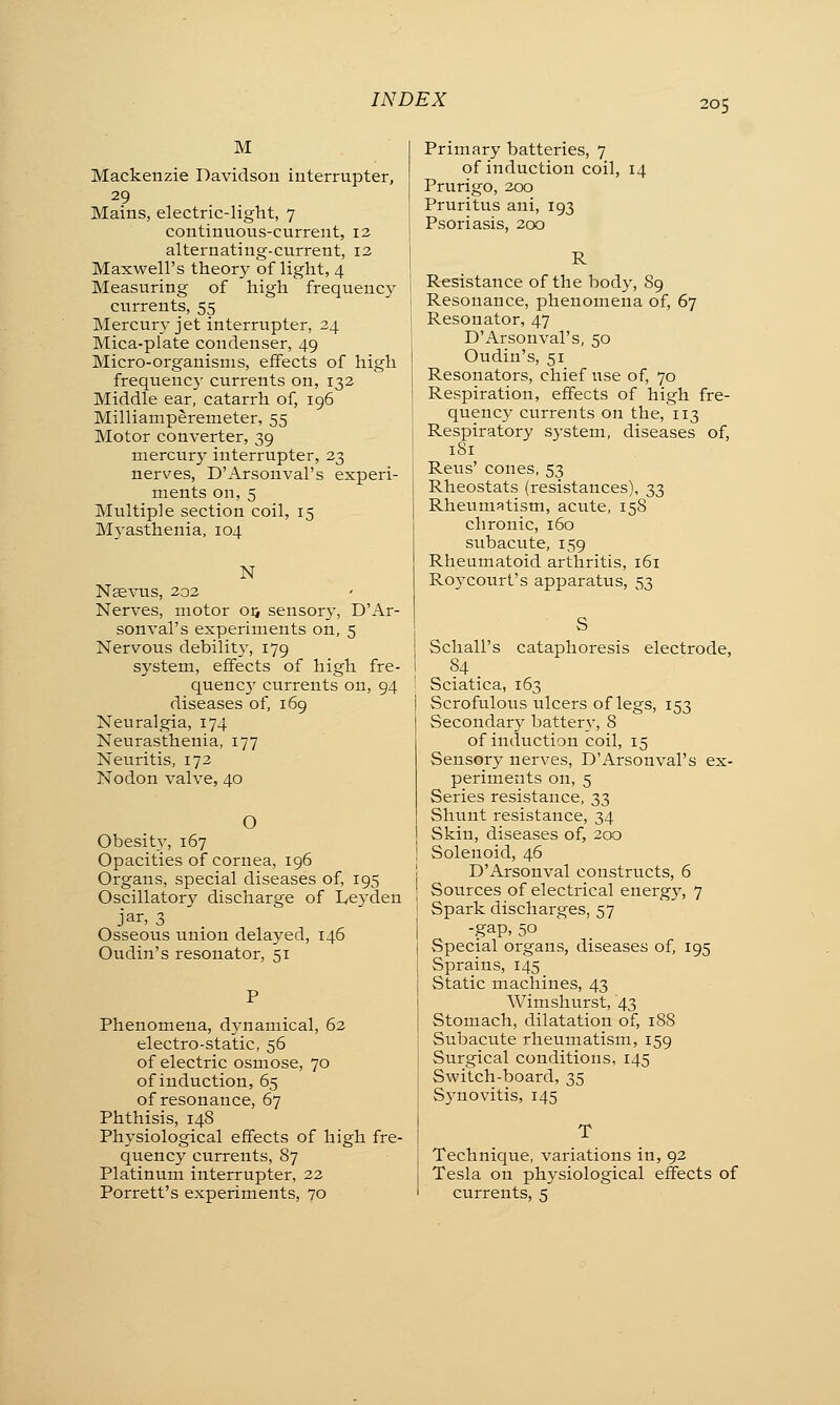 M Mackenzie Davidson interrupter, 29 Mains, electric-light, 7 continuous-current, 12 alternating-current, 12 Maxwell's theory of light, 4 Measuring of high frequency currents, 55 Mercury jet interrupter, 24 Mica-plate condenser, 49 Micro-organisms, effects of high frequency currents on, 132 Middle ear, catarrh of, 196 Milliamperemeter, 55 Motor converter, 39 mercury interrupter, 23 nerves, D'Arsonval's experi- ments on, 5 Multiple section coil, 15 Myasthenia, 104 N Nsevus, 202 Nerves, motor oi> sensory, D'Ar- sonval's experiments on, 5 Nervous debilit}-, 179 system, effects of high fre- quenc)' currents on, 94 diseases of, 169 Neuralgia, 174 Neurasthenia, 177 Neuritis, 172 Nodon valve, 40 O Obesity, 167 Opacities of cornea, 196 Organs, special diseases of, 195 Oscillatory discharge of Leyden jar, 3 Osseous union delayed, 146 Oudin's resonator, 51 Phenomena, dynamical, 62 electro-static, 56 of electric osmose, 70 of induction, 65 of resonance, 67 Phthisis, 148 Physiological effects of high fre- quency currents, 87 Platinum interrupter, 22 Porrett's experiments, 70 Primary batteries, 7 of induction coil, 14 Prurigo, 200 Pruritus ani, 193 Psoriasis, 200 R Resistance of the body, 89 Resonance, phenomena of, 67 Resonator, 47 D'Arsonval's, 50 Oudin's, 51 Resonators, chief use of, 70 Respiration, effects of high fre- quency currents on the, 113 Respiratory system, diseases of, 1S1 Reus' cones, 53 Rheostats (resistances), 33 Rheumatism, acute, 158 chronic, 160 subacute, 159 Rheumatoid arthritis, 161 Roycourt's apparatus, 53 Schall's cataphoresis electrode, 84 Sciatica, 163 Scrofulous ulcers of legs, 153 Secondary battery, 8 of induction coil, 15 Sensory nerves, D'Arsonval's ex- periments on, 5 Series resistance, 33 Shunt resistance, 34 Skin, diseases of, 200 Solenoid, 46 D'Arsonval constructs, 6 Sources of electrical energy, 7 Spark discharges, 57 -gap, 50 Special organs, diseases of, 195 Sprains, 145 Static machines, 43 Wimshurst, 43 Stomach, dilatation of, 18S Subacute rheumatism, 159 Surgical conditions, 145 Switch-board, 35 Synovitis, 145 Technique, variations in, 92 Tesla on physiological effects of currents, 5