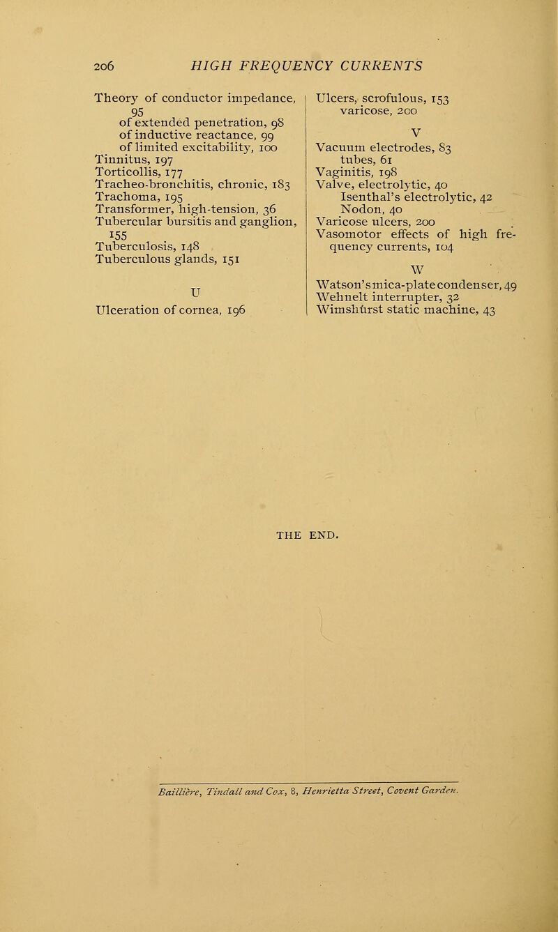 Theory of conductor impedance, 95 of extended penetration, 98 of inductive reactance, 99 of limited excitability, 100 Tinnitus, 197 Torticollis, 177 Tracheo-bronchitis, chronic, 183 Trachoma, 195 Transformer, high-tension, 36 Tubercular bursitis and ganglion, 155 Tuberculosis, 148 Tuberculous glands, 151 U Ulceration of cornea, ic Ulcers, scrofulous, 153 varicose, 200 V Vacuum electrodes, 83 tubes, 61 Vaginitis, 198 Valve, electrolytic, 40 Isenthal's electrolytic, 42 Nodon, 40 Varicose ulcers, 200 Vasomotor effects of high fre- quency currents, 104 W Watson'smica-platecondenser, 49 Wehnelt interrupter, 32 Wimshurst static machine, 43 THE END. Baittiere, Tindall and Cox, 8, Henrietta Street, Covent Garden.