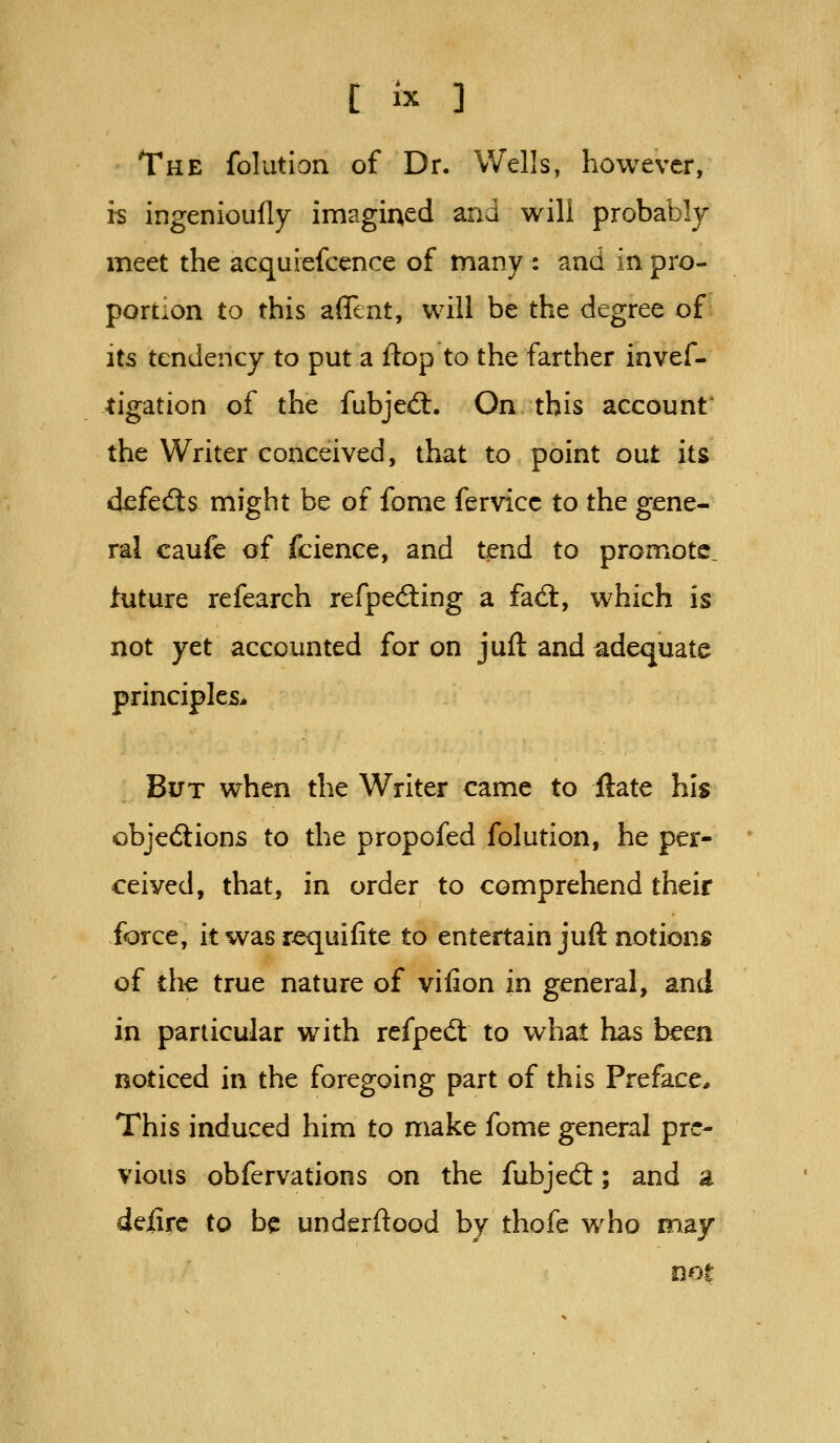 The folution of Dr. Wells, however, i^ ingenioufly imagined and will probably meet the acquiefcence of many : and in pro- portion to this affcnt, will be the degree of its tendency to put a flop to the farther invef- tigation of the fubjed:. On this account the Writer conceived, that to point out its defedls might be of fome fervicc to the gene- ral caufe of fcience, and tend to promote, iuture refearch refped;ing a fad:, which is not yet accounted for on juft and adequate principles* But when the Writer came to ftate his objedions to the propofed folution, he per- ceived, that, in order to comprehend their force, it was requifite to entertain juft notions of the true nature of vifion in general, and in particular with refped: to what has been noticed in the foregoing part of this Preface* This induced him to make fome general pre- vious obfervations on the fubjecS; and a deiire to be underftood by thofe who may not