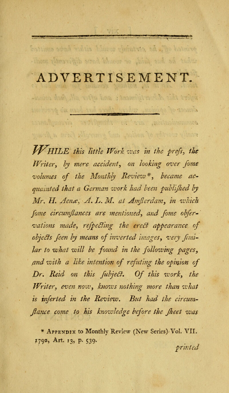 afte-h ADVERTISEMENT. JtHILE this little Work v:as m the p^efs, the Writer^ hy mere accident^ on looking over fome volumes of the Monthly Review^, hecame ac^ quainted that a German work had been fubViJhed hy Mr, H. Aena^ -A^L.M. at Amfierdam^ in which fome circumfiances are mentioned^ and fome ohfer^' 'vations viade^ refpe^Ang the ere£i appearance, of ohjeds feen hy means of inverted images^ very fmii^ Jar to what will he found in the following pages^ and with a like intention of refuting the opinion of Dr, Reid on this fuhjeSf. Of this worky the Writer, even now, knows nothing more than what is infer ted in the Review, But had the circum- fiance come to his knowledge before the fheet was * Appendix to Monthly Review (New Series)'Vol, VII. 1792, Art. 13, p. 539, printed