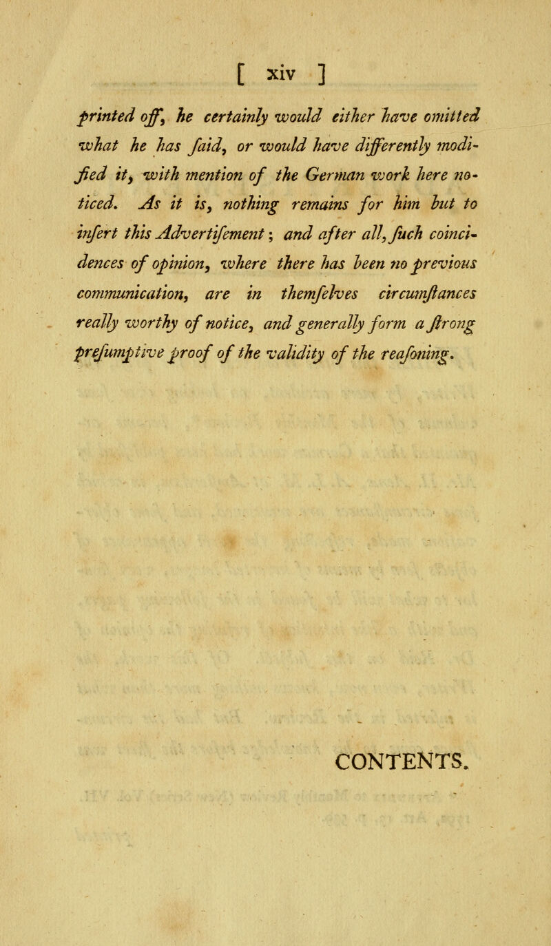 printed off^ he certainly would either have omitted what he has faid^ or would have differently modi- jied ity with mention of the German vjork here no- ticed. As it isy nothing remains for him hut to infert this Advertifement; and after all,fuch coinci- dences of opinion^ where there has he en no previous communication, are in themfelves circumflances really worthy of notice, and generally form ajlrong prefumptive proof of the validity of the reafoning. CONTENTS.