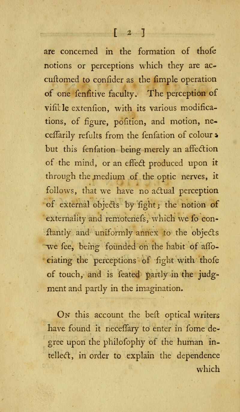 are concerned in the formation of thofe notions or perceptions which they are ac- cuftomed to confider as the fimple operation of one fenfitive faculty. The perception of vifitle extenfion, with its various modifica- tions, of figure, pofition, and motion, ne- ceflarily refults from the fenfation of colour h but this fenfation being merely an affedlion of the mind, or an efFedl produced upon it through the jnedium of the optic nerves, it follows, that we have no actual perception ' of external objecSs by 'fight j the notion of externality and remotenefs, which we fo con- ftantly and uniformly annex to the objects we fee, being founded on the habit of aflfo- ' dating the perceptions of fight with thofe of touch, and is feated partly in the judg- ment and partly in the imagination. On this account the beft optical writers have found it neceflfary to enter in fome de- gree upon the philofophy of the human in- telle<ft, in order to explain the dependence which