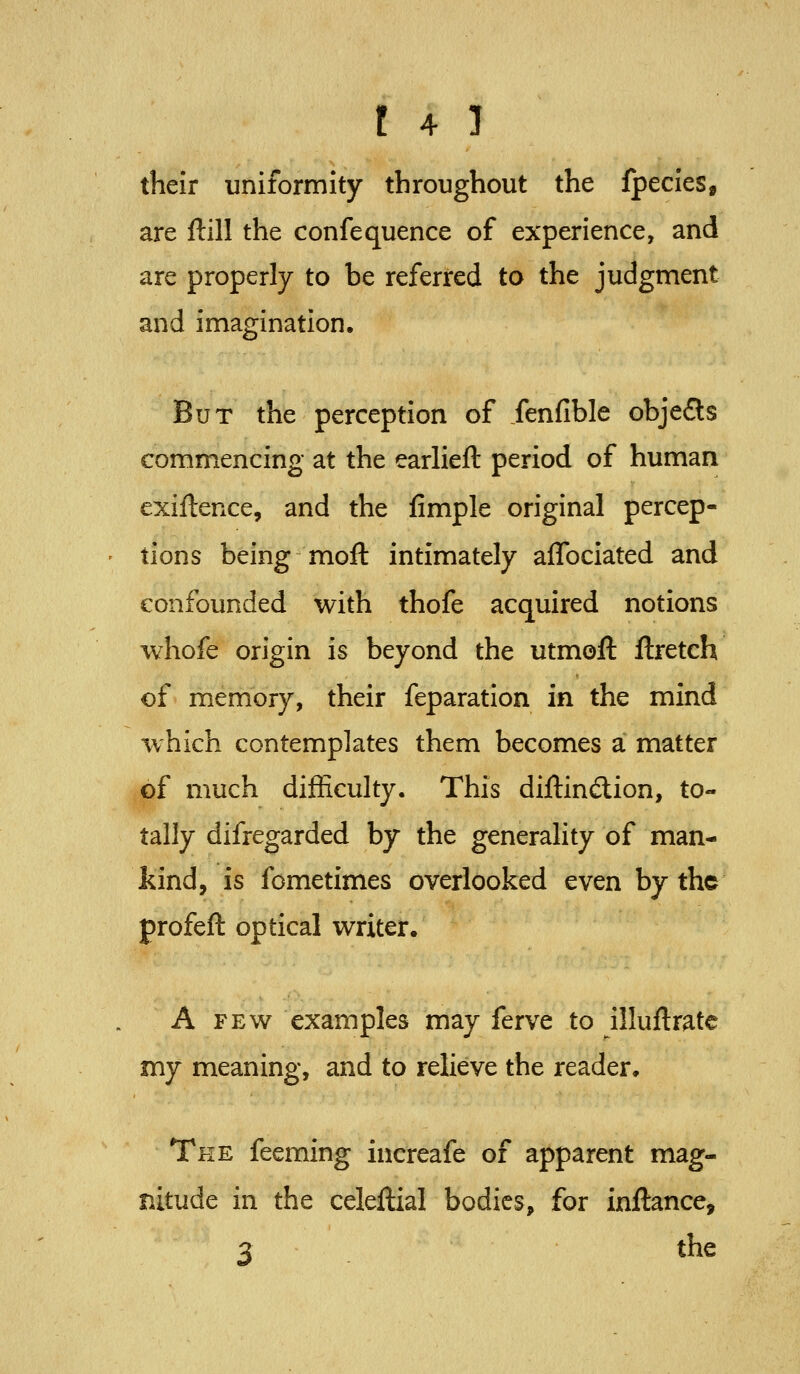 their uniformity throughout the fpecies, are ftill the confequence of experience, and are properly to be referred to the judgment and imagination. But the perception of fenfible objefls commencing at the earlieft period of human exiftence, and the fimple original percep- tions being mofl: intimately aflbciated and confounded with thofe acquired notions whofe origin is beyond the utmofl: ftretch of memory, their feparation in the mind which contemplates them becomes a matter of much difficulty. This diftindion, to- tally difregarded by the generality of man- kind, is fometimes overlooked even by the profeft optical writer. A FEW examples may ferve to illuidratc my meaning, and to relieve the reader. The feeming increafe of apparent mag- nitude in the celeftial bodies, for inftance, 3 the