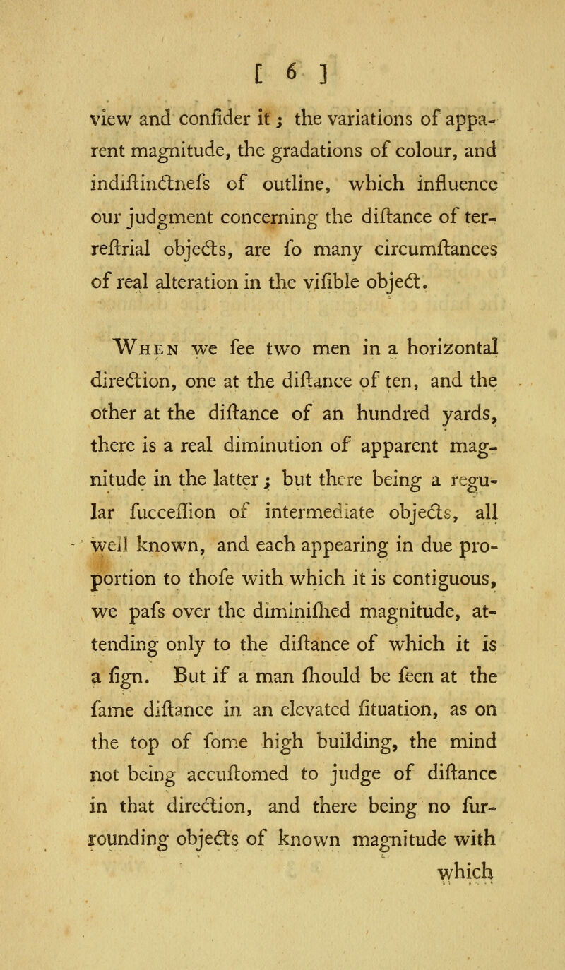 view and confider it; the variations of appa- rent magnitude, the gradations of colour, and indiflindnefs of outline, which influence our judgment concerning the diflance of ter- reftrial objedls, are fo many circumftances of real alteration in the vifible objed:. When we fee two men in a horizontal direftion, one at the diftance of ten, and the other at the diftance of an hundred yards, there is a real diminution of apparent mag- nitude in the latter; but there being a regu- lar fucceffion of intermediate objedls, all well known, and each appearing in due pro- portion to thofe with which it is contiguous, we pafs over the diminifhed magnitude, at- tending only to the diftance of which it is a fign. But if a man ftiould be feen at the fame diftance in an elevated fituation, as on the top of fome high building, the mind not being accuftomed to judge of diftance in that direction, and there being no fur- rounding objed:s of known magnitude with which