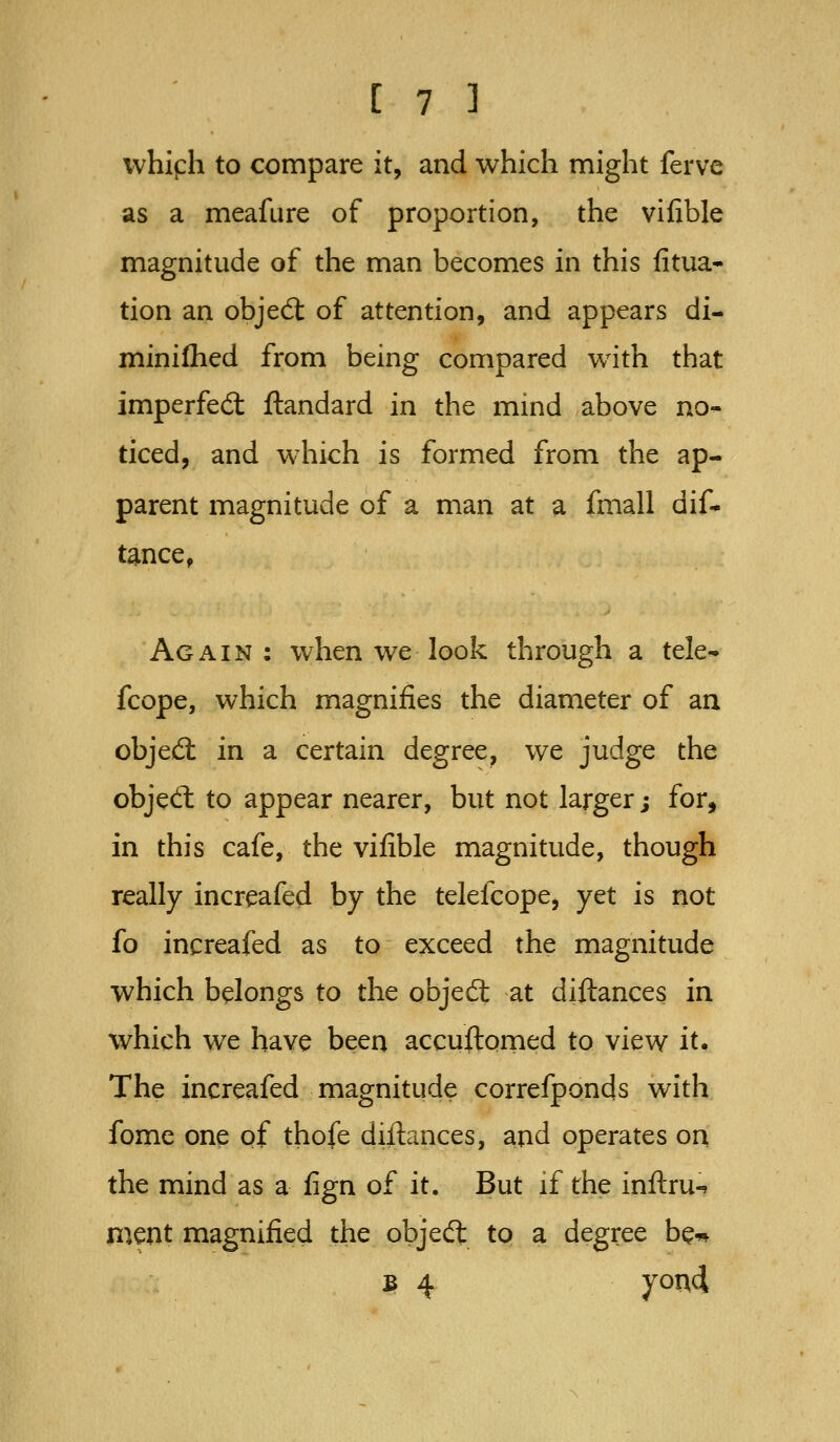 whiph to compare it, and which might ferve as a meafure of proportion, the vifible magnitude of the man becomes in this fitua* tion an objedt of attention, and appears di- minilhed from being compared with that imperfed ftandard in the mind above no- ticed, and which is formed from the ap- parent magnitude of a man at a fmall dif* tance^ Again: when we look through a tele- fcope, which magnifies the diameter of an objed: in a certain degree, we judge the objed: to appear nearer, but not larger; for, in this cafe, the vifible magnitude, though really increafed by the telefcope, yet is not fo increafed as to exceed the magnitude which belongs to the objedt at diftances in which we have been accuftorned to view it. The increafed magnitude correfponds with fome one of thofe diftances, and operates on the mind as a fign of it. But if the inftru-^ nient magnified the objedt to a degree be* B 4 yon4