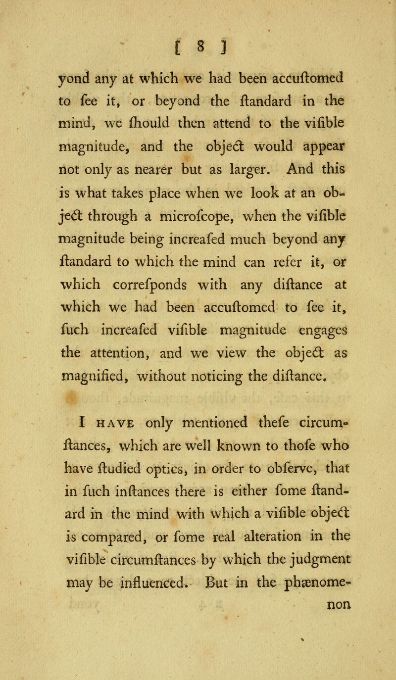yond any at which we had been accuftomed to fee it, or beyond the ftandard in the mind, we ihould then attend to the vifible magnitude, and the objed: would appear riot only as nearer but as larger. And this is what takes place when we look at an ob- jedl through a microfcope, when the vifible magnitude being increafed much beyond any ilandard to which the mind can refer it, or which correfponds with any diftance at which we had been accuftomed to fee it, fuch increafed vifible magnitude engages the attention, and we view the objed: as magnified, without noticing the diftance. I HAVE only mentioned thefe circum- ftances, which are well known to thofe who have ftudied optics, in order to obferve, that in fuch inftances there is either fome ftand- ard in the mind with which a vifible objeifl is compared, or fome real alteration in the vifible circumftances by which the judgment may be influenced. But in the phenome- non