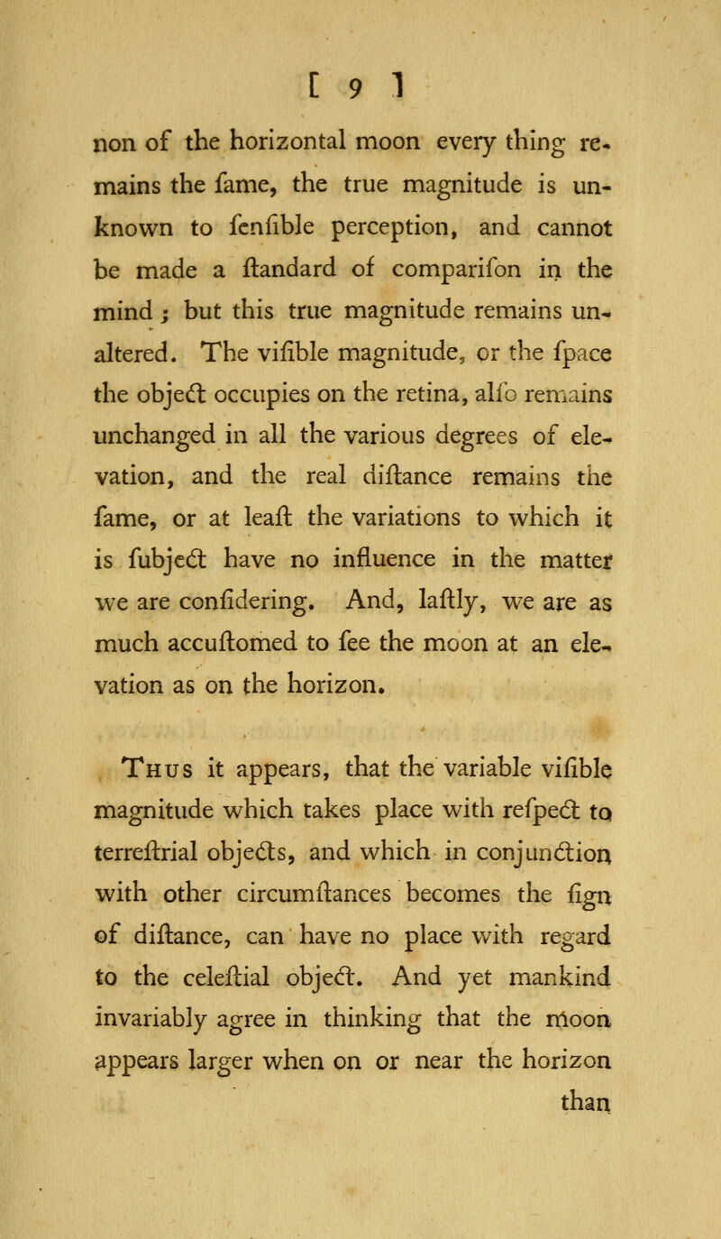 non of the horizontal moon every thing re- mains the fame, the true magnitude is un- known to fcnfible perception, and cannot be made a ftandard of comparifon in the mind; but this true magnitude remains un^ altered. The vifible magnitude, or the fpace the objedl occupies on the retina, alfo remains unchanged in all the various degrees of ele- vation, and the real diftance remains the fame, or at leaft the variations to which it is fubjcd: have no influence in the matter we are confidering. And, laftly, we are as much accuflomed to fee the moon at an ele^ vation as on the horizon. Thus it appears, that the variable vifible magnitude which takes place with refped; tQ terreflrial objefts, and which in conjuncftioA with other circumftances becomes the fign of diflance, can have no place with regard to the celeflial objed:. And yet mankind invariably agree in thinking that the ndoon appears larger when on or near the horizon than